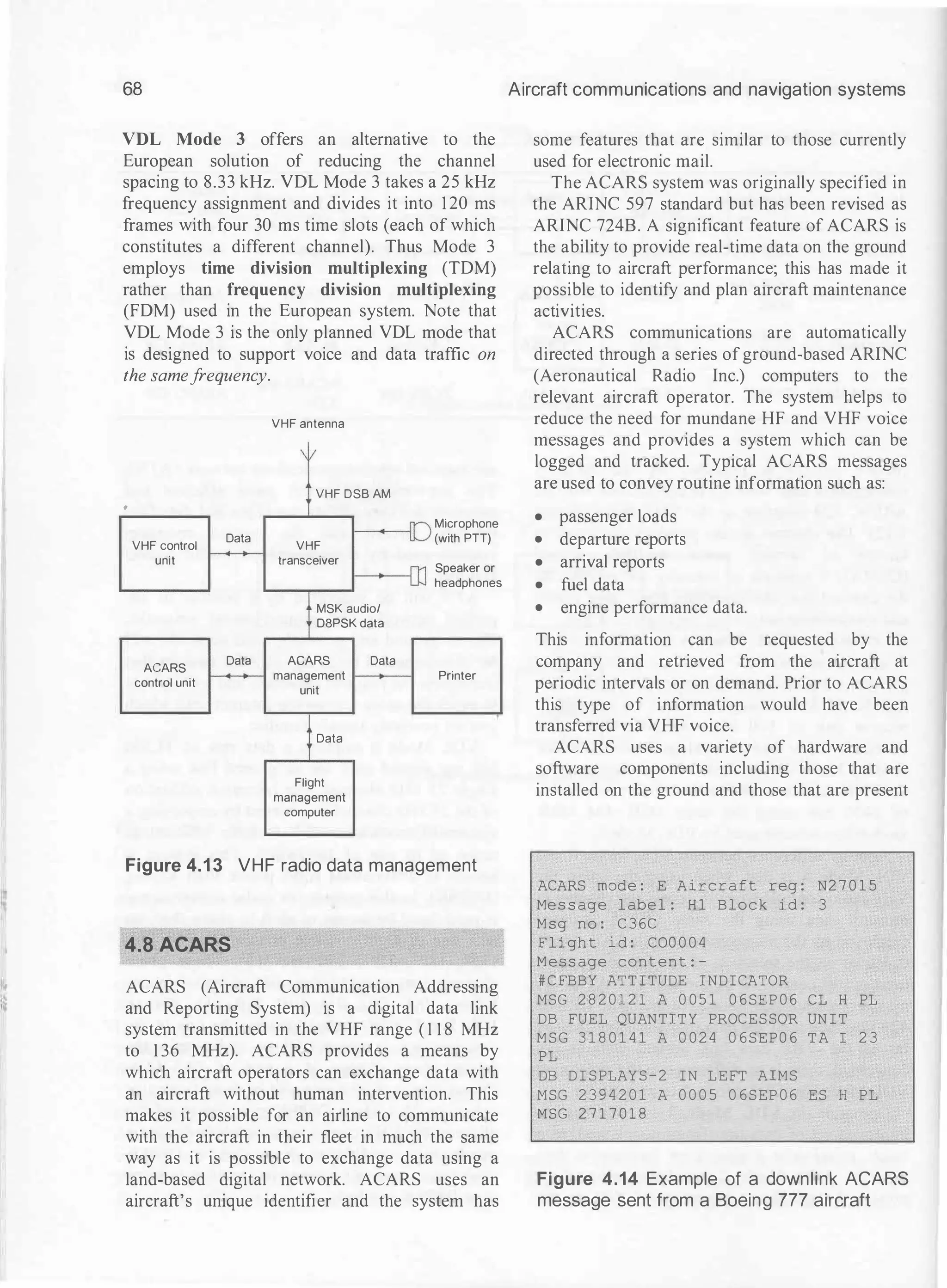 68
VDL Mode 3 offers an alternative to the
European solution of reducing the channel
spacing to 8.33 kHz. VDL Mode 3 takes a 25 kHz
frequency assignment and divides it into 120 ms
frames with four 30 ms time slots (each of which
constitutes a different channel). Thus Mode 3
employs time division multiplexing (TDM)
rather than frequency division multiplexing
(FDM) used in the European system. Note that
VDL Mode 3 is the only planned VDL mode that
is designed to support voice and data traffic on
the samefrequency.
VHF antenna
I
VHF DSB AM
.
Microphone
VHF control
Data
VHF
(with PTT)
unit transceiver
Speaker or
headphones
MSK audio/
D8PSK data
AGARS
Data AGARS Data
control unit
management Printer
unit
Data
Flight
management
computer
Figure 4.13 VHF radio data management
4.8 ACARS
ACARS (Aircraft Communication Addressing
and Reporting System) is a digital data link
system transmitted in the VHF range ( 1 1 8 MHz
to 1 36 MHz). ACARS provides a means by
which aircraft operators can exchange data with
an aircraft without human intervention. This
makes it possible for an airline to communicate
with the aircraft in their fleet in much the same
way as it is possible to exchange data using a
land-based digital network. ACARS uses an
aircraft's unique identifier and the system has
Aircraft communications and navigation systems
some features that are similar to those currently
used for electronic mail.
The ACARS system was originally specified in
the ARINC 597 standard but has been revised as
ARINC 724B. A significant feature of ACARS is
the ability to provide real-time data on the ground
relating to aircraft performance; this has made it
possible to identify and plan aircraft maintenance
activities.
ACARS communications are automatically
directed through a series of ground-based ARINC
(Aeronautical Radio Inc.) computers to the
relevant aircraft operator. The system helps to
reduce the need for mundane HF and VHF voice
messages and provides a system which can be
logged and tracked. Typical ACARS messages
are used to convey routine information such as:
• passenger loads
• departure reports
• arrival reports
• fuel data
• engine performance data.
This information can be requested by the
company and retrieved from the aircraft at
periodic intervals or on demand. Prior to ACARS
this type of information would have been
transferred via VHF voice.
ACARS uses a variety of hardware and
software components including those that are
installed on the ground and those that are present
ACARS mode : E A i r c r a f t reg : N2 7 0 1 5
Me s s age l abe l : H 1 Bl ock id : 3
Msg no : C 3 6C
F l i gh t i d : C00 0 0 4
Mess age content : -
# C FBBY ATT I TUDE INDICATOR
MSG 2 8 2 0 1 2 1 A 0 0 5 1 0 6 SE P 0 6 CL H PL
DB FUEL QUANTITY PROCES SOR UN I T
M S G 3 1 8 0 1 4 1 A 0 0 2 4 0 6 S E P 0 6 T A I 2 3
PL
DB D I S PLAY S - 2 IN LEFT AIMS
MSG 2 3 9 4 2 0 1 A 0 0 0 5 0 6 S EP 0 6 ES H PL
MSG 2 7 1 7 0 1 8
Figure 4.14 Example of a downlink AGARS
message sent from a Boeing 777 aircraft
 
