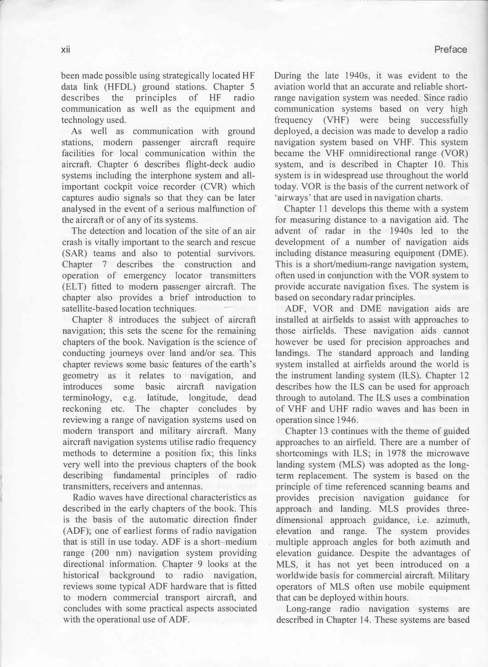 xii
been made possible using strategically located HF
data link (HFDL) ground stations. Chapter 5
describes the principles of HF radio
communication as well as the equipment and
technology used.
As well as communication with ground
stations, modem passenger aircraft require
facilities for local communication within the
aircraft. Chapter 6 describes flight-deck audio
systems including the interphone system and all­
important cockpit voice recorder (CVR) which
captures audio signals so that they can be later
analysed in the event of a serious malfunction of
the aircraft or of any of its systems.
The detection and location of the site of an air
crash is vitally important to the search and rescue
(SAR) teams and also to potential survivors.
Chapter 7 describes the construction and
operation of emergency locator transmitters
(ELT) fitted to modern passenger aircraft. The
chapter also provides a brief introduction to
satellite-based location techniques.
Chapter 8 introduces the subject of aircraft
navigation; this sets the scene for the remaining
chapters of the book. Navigation is the science of
conducting journeys over land and/or sea. This
chapter reviews some basic features of the earth's
geometry as it relates to navigation, and
introduces some basic aircraft navigation
terminology, e.g. latitude, longitude, dead
reckoning etc. The chapter concludes by
reviewing a range of navigation systems used on
modern transport and military aircraft. Many
aircraft navigation systems utilise radio frequency
methods to determine a position fix; this links
very well into the previous chapters of the book
describing fundamental principles of radio
transmitters, receivers and antennas.
Radio waves have directional characteristics as
described in the early chapters of the book. This
is the basis of the automatic direction finder
(ADF); one of earliest forms of radio navigation
that is still in use today. ADF is a short�medium
range (200 nm) navigation system providing
directional information. C::hapter 9 looks at the
historical background to radio navigation,
reviews some typical ADF hardware that is fitted
to modern commercial transport aircraft, and
concludes with some practical aspects associated
with the operational use of ADF.
Preface
During the late 1940s, it was evident to the
aviation world that an accurate and reliable short­
range navigation system was needed. Since radio
communication systems based on very high
frequency (VHF) were being successfully
deployed, a decision was made to develop a radio
navigation system based on VHF. This system
became the VHF omnidirectional range (VOR)
system, and is described in Chapter 10. This
system is in widespread use throughout the world
today. VOR is the basis of the current network of
'airways' that are used in navigation charts.
Chapter 11 develops this theme with a system
for measuring distance to a navigation aid. The
advent of radar in the 1940s led to the
development of a number of navigation aids
including distance measuring equipment (DME).
This is a short/medium-range navigation system,
often used in conjunction with the VOR system to
provide accurate navigation fixes. The system is
based on secondary radar principles.
ADF, VOR and DME navigation aids are
installed at airfields to assist with approaches to
those airfields. These navigation aids cannot
however be used for precision approaches and
landings. The standard approach and landing
system installed at airfields around the world is
the instrument landing system (ILS). Chapter 12
describes how the ILS can be used for approach
through to autoland. The ILS uses a combination
of VHF and UHF radio waves and has been in
operation since 1946.
Chapter 13 continues with the theme of guided
approaches to an airfield. There are a number of
shortcomings with ILS; in 1978 the microwave
landing system (MLS) was adopted as the long­
term replacement. The system is based on the
principle of time referenced scanning beams and
provides precision navigation guidance for
approach and landing. MLS provides three­
dimensional approach guidance, i.e. azimuth,
elevation and range. The system provides
multiple approach angles for both azimuth and
elevation guidance. Despite the advantages of
MLS, it has not yet been introduced on a
worldwide basis for commercial aircraft. Military
operators of MLS often use mobile equipment
that can be deployed within hours.
Long-range radio navigation systems are
described in Chapter 14. These systems are based
 