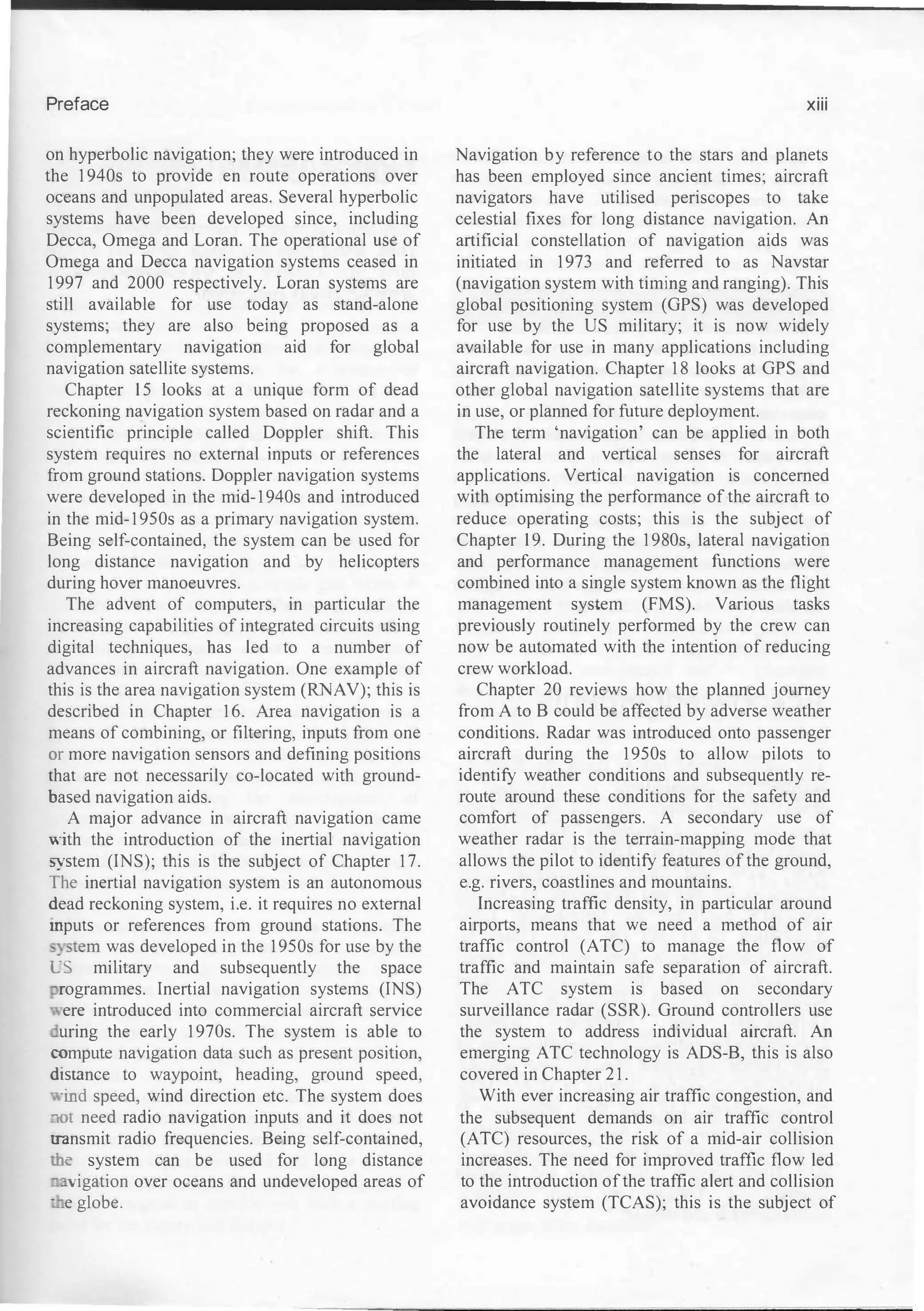 Preface
on hyperbolic navigation; they were introduced in
the 1940s to provide en route operations over
oceans and unpopulated areas. Several hyperbolic
systems have been developed since, including
Decca, Omega and Loran. The operational use of
Omega and Decca navigation systems ceased in
1997 and 2000 respectively. Loran systems are
still available for use today as stand-alone
systems; they are also being proposed as a
complementary navigation aid for global
navigation satellite systems.
Chapter 15 looks at a unique form of dead
reckoning navigation system based on radar and a
scientific principle called Doppler shift. This
system requires no external inputs or references
from ground stations. Doppler navigation systems
were developed in the mid-1940s and introduced
in the mid-1950s as a primary navigation system.
Being self-contained, the system can be used for
long distance navigation and by helicopters
during hover manoeuvres.
The advent of computers, in particular the
increasing capabilities of integrated circuits using
digital techniques, bas led to a number of
advances in aircraft navigation. One example of
this is the area navigation system (RNAV); this is
described in Chapter 16. Area navigation is a
means of combining, or filtering, inputs from one
or more navigation sensors and defming positions
that are not necessarily co-located with ground­
based navigation aids.
A major advance in aircraft navigation came
lith the introduction of the inertial navigation
�·stem (INS); this is the subject of Chapter 17.
The inertial navigation system is an autonomous
dead reckoning system, i.e. it requires no external
mputs or references from ground stations. The
:stem was developed in the 1950s for use by the
�S military and subsequently the space
rogrammes. Inertial navigation systems (INS)
ere introduced into commercial aircraft service
uring the early 1970s. The system is able to
wmpute navigation data such as present position,
distance to waypoint, heading, ground speed,
ind speed, wind direction etc. The system does
-m need radio navigation inputs and it does not
:.ransmit radio frequencies. Being self-contained,
:he system can be used for long distance
� vigation over oceans and undeveloped areas of
· e globe.
xiii
Navigation by reference to the stars and planets
has been employed since ancient times; aircraft
navigators have utilised periscopes to take
celestial fixes for long distance navigation. An
artificial constellation of navigation aids was
initiated in 1973 and referred to as Navstar
(navigation system with timing and ranging). This
global positioning system (GPS) was developed
for use by the US military; it is now widely
available for use in many applications including
aircraft navigation. Chapter 18 looks at GPS and
other global navigation satellite systems that are
in use, or planned for future deployment.
The term 'navigation' can be applied in both
the lateral and vertical senses for aircraft
applications. Vertical navigation is concerned
with optimising the performance of the aircraft to
reduce operating costs; this is the subject of
Chapter 19. During the 1980s, lateral navigation
and performance management functions were
combined into a single system known as the flight
management system (FMS). Various tasks
previously routinely performed by the crew can
now be automated with the intention of reducing
crew workload.
Chapter 20 reviews how the planned journey
from A to B could be affected by adverse weather
conditions. Radar was introduced onto passenger
aircraft during the 1950s to allow pilots to
identify weather conditions and subsequently re­
route around these conditions for the safety and
comfort of passengers. A secondary use of
weather radar is the terrain-mapping mode that
allows the pilot to identify features of the ground,
e.g. rivers, coastlines and mountains.
Increasing traffic density, in particular around
airports, means that we need a method of air
traffic control (ATC) to manage the flow of
traffic and maintain safe separation of aircraft.
The ATC system is based on secondary
surveillance radar (SSR). Ground controllers use
the system to address individual aircraft. An
emerging ATC technology is ADS-B, this is also
covered in Chapter 21.
With ever increasing air traffic congestion, and
the subsequent demands on air traffic control
(ATC) resources, the risk of a mid-air collision
increases. The need for improved traffic flow led
to the introduction of the traffic alert and collision
avoidance system (TCAS); this is the subject of
 