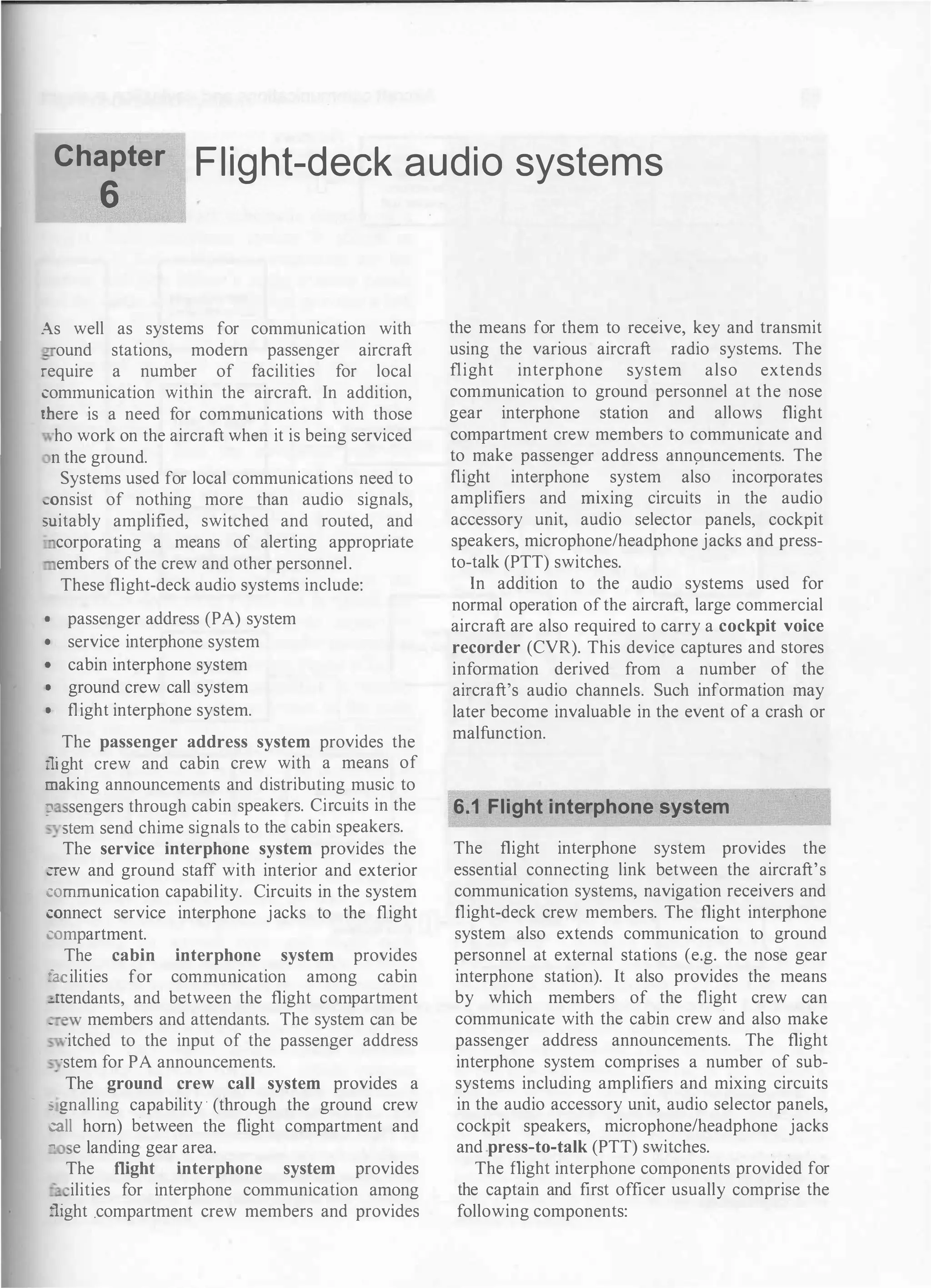Chapter
6
Flight-deck audio systems
As well as systems for communication with
ound stations, modem passenger aircraft
::-equire a number of facilities for local
:omrnunication within the aircraft. In addition,
..here is a need for communications with those
ho work on the aircraft when it is being serviced
n the ground.
Systems used for local communications need to
�onsist of nothing more than audio signals,
mitably amplified, switched and routed, and
corporating a means of alerting appropriate
embers ofthe crew and other personnel.
These flight-deck audio systems include:
1 passenger address (PA) system
• service interphone system
1 cabin interphone system
• ground crew call system
• flight interphone system.
The passenger address system provides the
:::ight crew and cabin crew with a means of
:::mking announcements and distributing music to
:;' sengers through cabin speakers. Circuits in the
__ stem send chime signals to the cabin speakers.
The service interphone system provides the
:--ew and ground staff with interior and exterior
::omrnunication capability. Circuits in the system
:onnect service interphone jacks to the flight
:ompartment.
The cabin interphone system provides
a ilities for commurucation among cabin
�'1endants, and between the flight compartment
_ ew members and attendants. The system can be
·itched to the input of the passenger address
·stem for PA announcements.
The ground crew call system provides a
: gnalling capability · (through the ground crew
:all hom) between the flight compartment and
- e landing gear area.
The flight interphone system provides
= ilities for interphone communication among
":!ght .compartment crew members and provides
the means for them to receive, key and transmit
using the various aircraft radio systems. The
flight interphone system also extends
communication to ground personnel at the nose
gear interphone station and allows flight
compartment crew members to communicate and
to make passenger address ann<;mncements. The
flight interphone system also incorporates
amplifiers and rillxing circuits in the audio
accessory unit, audio selector panels, cockpit
speakers, microphone/headphone jacks and press­
to-talk (PTT) switches.
In addition to the audio systems used for
normal operation ofthe aircraft, large commercial
aircraft are also required to carry a cockpit voice
recorder (CVR). This device captures and stores
information derived from a number of the
aircraft's audio channels. Such information may
later become invaluable in the event of a crash or
malfunction.
6.1 Flight interphone system
The flight interphone system provides the
essential connecting link between the aircraft's
communication systems, navigation receivers and
flight-deck crew members. The flight interphone
system also extends communication to ground
personnel at external stations (e.g. the nose gear
interphone station). It also provides the means
by which members of the flight crew can
communicate with the cabin crew and also make
passenger address announcements. The flight
interphone system comprises a number of sub­
systems including amplifiers and mixing circuits
in the audio accessory urut, audio selector panels,
cockpit speakers, microphone/headphone jacks
and press-to-talk (PTT) switches.
The flight interphone components provided for
the captain and first officer usually comprise the
following components:
 
