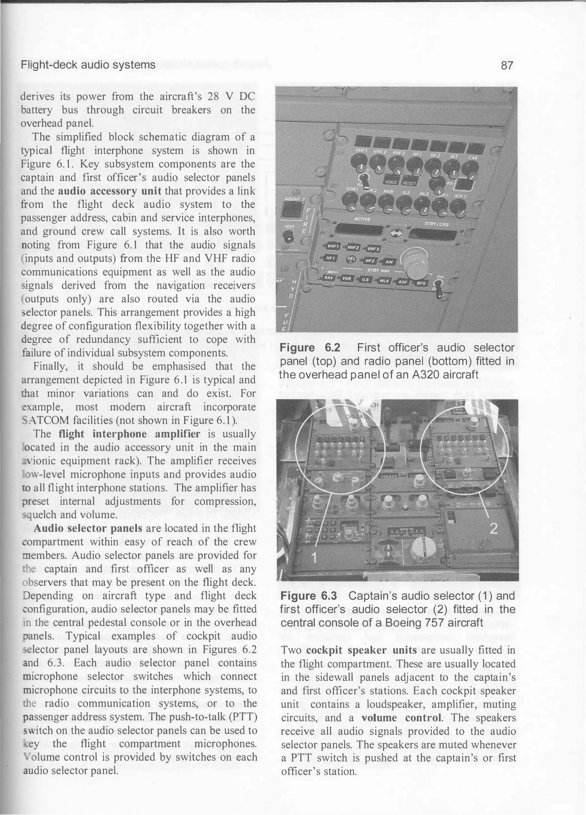 Flight-deck audio systems
derives its power from the aircraft's 28 V DC
battery bus through circuit breakers on the
overhead panel.
The simplified block schematic diagram of a
typical flight interphone system is shown in
Figure 6. 1 . Key subsystem components are the
captain and first officer's audio selector panels
and the audio accessory unit that provides a link
from the flight deck audio system to the
passenger address, cabin and service interphones,
and ground crew call systems. It is also worth
noting from Figure 6. 1 that the audio signals
inputs and outputs) from the HF and VHF radio
communications equipment as well as the audio
-ignals derived from the navigation receivers
outputs only) are also routed via the audio
5elector panels. This arrangement provides a high
degree of configuration flexibility together with a
degree of redundancy sufficient to cope with
failure of individual subsystem components.
Finally, it should be emphasised that the
arrangement depicted in Figure 6.1 is typical and
�at minor variations can and do exist. For
example, most modern aircraft incorporate
ATCOM facilities (not shown in Figure 6. 1 ).
The flight interphone amplifier is usually
ocated in the audio accessory unit in the main
·ionic equipment rack). The amplifier receives
.ow-level microphone inputs and provides audio
m all flight interphone stations. The amplifier has
?reset internal adjustments for compression,
: uelch and volume.
Audio selector panels are located in the flight
:ompartment within easy of reach of the crew
;nembers. Audio selector panels are provided for
:he captain and first officer as well as any
observers that may be present on the flight deck.
.:Jepending on aircraft type and flight deck
:onfiguration, audio selector panels may be fitted
.n the central pedestal console or in the overhead
:Janels. Typical examples of cockpit audio
- lector panel layouts are shown in Figures 6.2
J.nd 6.3. Each audio selector panel contains
:nicrophone selector switches which connect
:nicrophone circuits to the interphone systems, to
dle radio communication systems, or to the
:mssenger address system. The push-to-talk (PTT)
5Vitch on the audio selector panels can be used to
-ey the flight compartment microphones.
"olume control is provided by switches on each
wdio selector panel.
87
Figure 6.2 First officer's audio selector
panel (top) and radio panel (bottom) fitted in
the overhead panel of an A320 aircraft
Figure 6.3 Captain's audio selector (1 ) and
first officer's audio selector (2) fitted in the
central console of a Boeing 757 aircraft
Two cockpit speaker units are usually fitted in
the flight compartment. These are usually located
in the sidewall panels adjacent to the captain's
and first officer's stations. Each cockpit speaker
unit contains a loudspeaker, amplifier, muting
circuits, and a volume control. The speakers
receive all audio signals provided to the audio
selector panels. The speakers are muted whenever
a PTT switch is pushed at the captain's or first
officer's station.
 