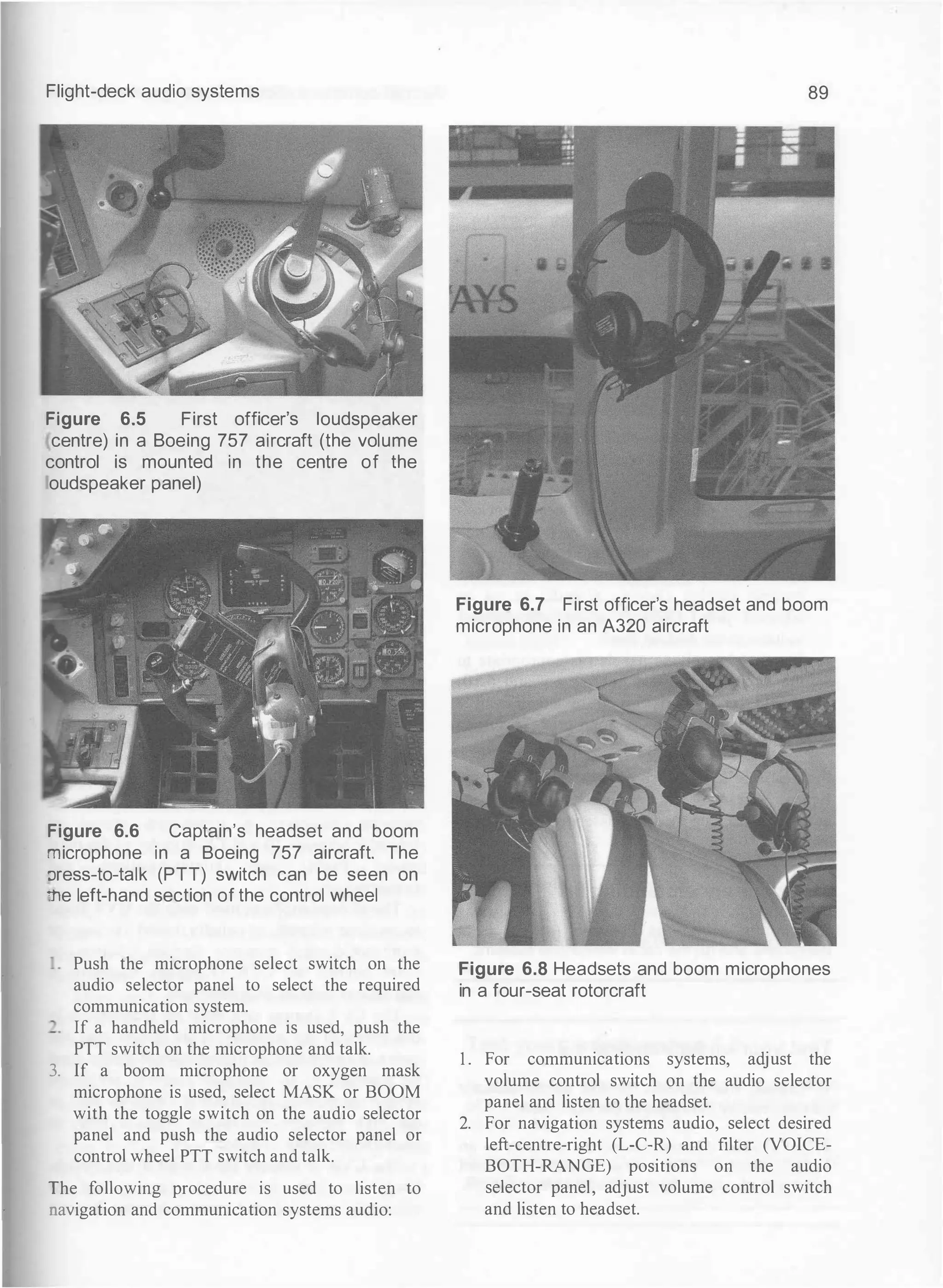 Flight-deck audio systems
Figure 6.5 First officer's loudspeaker
centre) in a Boeing 757 aircraft (the volume
control is mounted in the centre of the
oudspeaker panel)
Figure 6.6 Captain's headset and boom
"""licrophone in a Boeing 757 aircraft. The
:Jress-to-talk (PTT) switch can be seen on
-.,e left-hand section of the control wheel
Push the microphone select switch on the
audio selector panel to select the required
communication system.
If a handheld microphone is used, push the
PTT switch on the microphone and talk.
3. If a boom microphone or oxygen mask
microphone is used, select MASK or BOOM
with the toggle switch on the audio selector
panel and push the audio selector panel or
control wheel PTT switch and talk.
The following procedure is used to listen to
navigation and communication systems audio:
89
Figure 6.7 First officer's headset and boom
microphone in an A320 aircraft
Figure 6.8 Headsets and boom microphones
in a four-seat rotorcraft
1 . For communications systems, adjust the
volume control switch on the audio selector
panel and listen to the headset.
2. For navigation systems audio, select desired
left-centre-right (L-C-R) and filter (VOICE­
BOTH-RANGE) positions on the audio
selector panel, adjust volume control switch
and listen to headset.
 