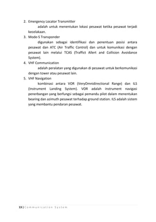 2. Emergency Locator Transmitter
adalah untuk menentukan lokasi pesawat ketika pesawat terjadi
kecelakaan.
3. Mode-S Transponder
digunakan sebagai identifikasi dan penentuan posisi antara
pesawat dan ATC (Air Traffic Control) dan untuk komunikasi dengan
pesawat lain melalui TCAS (Traffict Allert and Collision Avoidance
System).
4. VHF Communication
adalah peralatan yang digunakan di pesawat untuk berkomunikasi
dengan tower atau pesawat lain.
5. VHF Navigation
kombinasi antara VOR (VeryOmnidirectional Range) dan ILS
(Instrument Landing System). VOR adalah instrument navigasi
penerbangan yang berfungsi sebagai pemandu pilot dalam menentukan
bearing dan azimuth pesawat terhadap ground station. ILS adalah sistem
yang membantu pendaran pesawat.

13 | C o m m u n i c a t i o n S y s t e m

 