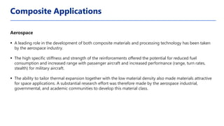 Aerospace
▪ A leading role in the development of both composite materials and processing technology has been taken
by the aerospace industry.
▪ The high specific stiffness and strength of the reinforcements offered the potential for reduced fuel
consumption and increased range with passenger aircraft and increased performance (range, turn rates,
stealth) for military aircraft.
▪ The ability to tailor thermal expansion together with the low material density also made materials attractive
for space applications. A substantial research effort was therefore made by the aerospace industrial,
governmental, and academic communities to develop this material class.
Composite Applications
 