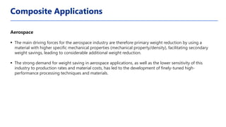 Aerospace
▪ The main driving forces for the aerospace industry are therefore primary weight reduction by using a
material with higher specific mechanical properties (mechanical property/density), facilitating secondary
weight savings, leading to considerable additional weight reduction.
▪ The strong demand for weight saving in aerospace applications, as well as the lower sensitivity of this
industry to production rates and material costs, has led to the development of finely-tuned high-
performance processing techniques and materials.
Composite Applications
 