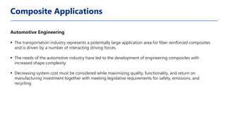 Automotive Engineering
▪ The transportation industry represents a potentially large application area for fiber reinforced composites
and is driven by a number of interacting driving forces.
▪ The needs of the automotive industry have led to the development of engineering composites with
increased shape complexity
▪ Decreasing system cost must be considered while maximizing quality, functionality, and return on
manufacturing investment together with meeting legislative requirements for safety, emissions, and
recycling.
Composite Applications
 