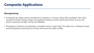 Bioengineering
▪ Composites are widely used as prostheses for amputees. In running, carbon fiber prosthetics ‘flex’ which
provides for kinetic energy storage, thus greatly increasing a runner’s performance level. As arms and
hands, composites are light, strong and malleable.
▪ The bebionic3, features microprocessor controlled motors in each finger. This allows for a multitude of grips
and hand positions previously out of reach with wood and rubber models.
Composite Applications
 