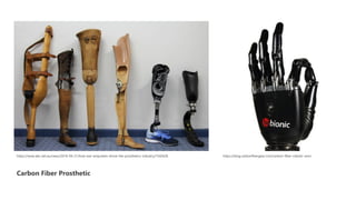Carbon Fiber Prosthetic
https://www.abc.net.au/news/2016-04-21/how-war-amputees-drove-the-prosthetics-industry/7342626 https://blog.carbonfibergear.com/carbon-fiber-robotic-arm/
 