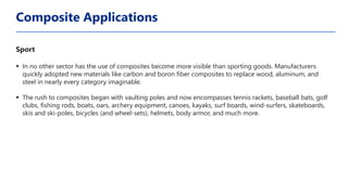 Sport
▪ In no other sector has the use of composites become more visible than sporting goods. Manufacturers
quickly adopted new materials like carbon and boron fiber composites to replace wood, aluminum, and
steel in nearly every category imaginable.
▪ The rush to composites began with vaulting poles and now encompasses tennis rackets, baseball bats, golf
clubs, fishing rods, boats, oars, archery equipment, canoes, kayaks, surf boards, wind-surfers, skateboards,
skis and ski-poles, bicycles (and wheel-sets), helmets, body armor, and much more.
Composite Applications
 