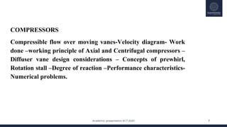 Academic presentation KCT 2020
30-May-20 2
COMPRESSORS
Compressible flow over moving vanes-Velocity diagram- Work
done –working principle of Axial and Centrifugal compressors –
Diffuser vane design considerations – Concepts of prewhirl,
Rotation stall –Degree of reaction –Performance characteristics-
Numerical problems.
 