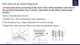 Academic presentation KCT 2020
30-May-20
Flow losses in an Axial Compressor
Aerodynamic losses occurring in the most of the turbo machines arise due to
the growth of boundary layer and its separation on the blade and passage
surface .
Types of aerodynamic losses
1.Profile loss –Due to boundary layer separation
2.Tip clearance loss –larger clearance b/w rotor to casing
3.Stage loss- transmission, Rotor and stator aerodynamic losses.
 