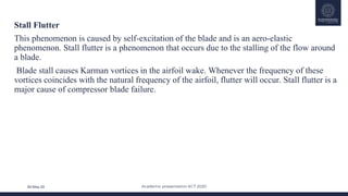 Academic presentation KCT 2020
30-May-20
Stall Flutter
This phenomenon is caused by self-excitation of the blade and is an aero-elastic
phenomenon. Stall flutter is a phenomenon that occurs due to the stalling of the flow around
a blade.
Blade stall causes Karman vortices in the airfoil wake. Whenever the frequency of these
vortices coincides with the natural frequency of the airfoil, flutter will occur. Stall flutter is a
major cause of compressor blade failure.
 