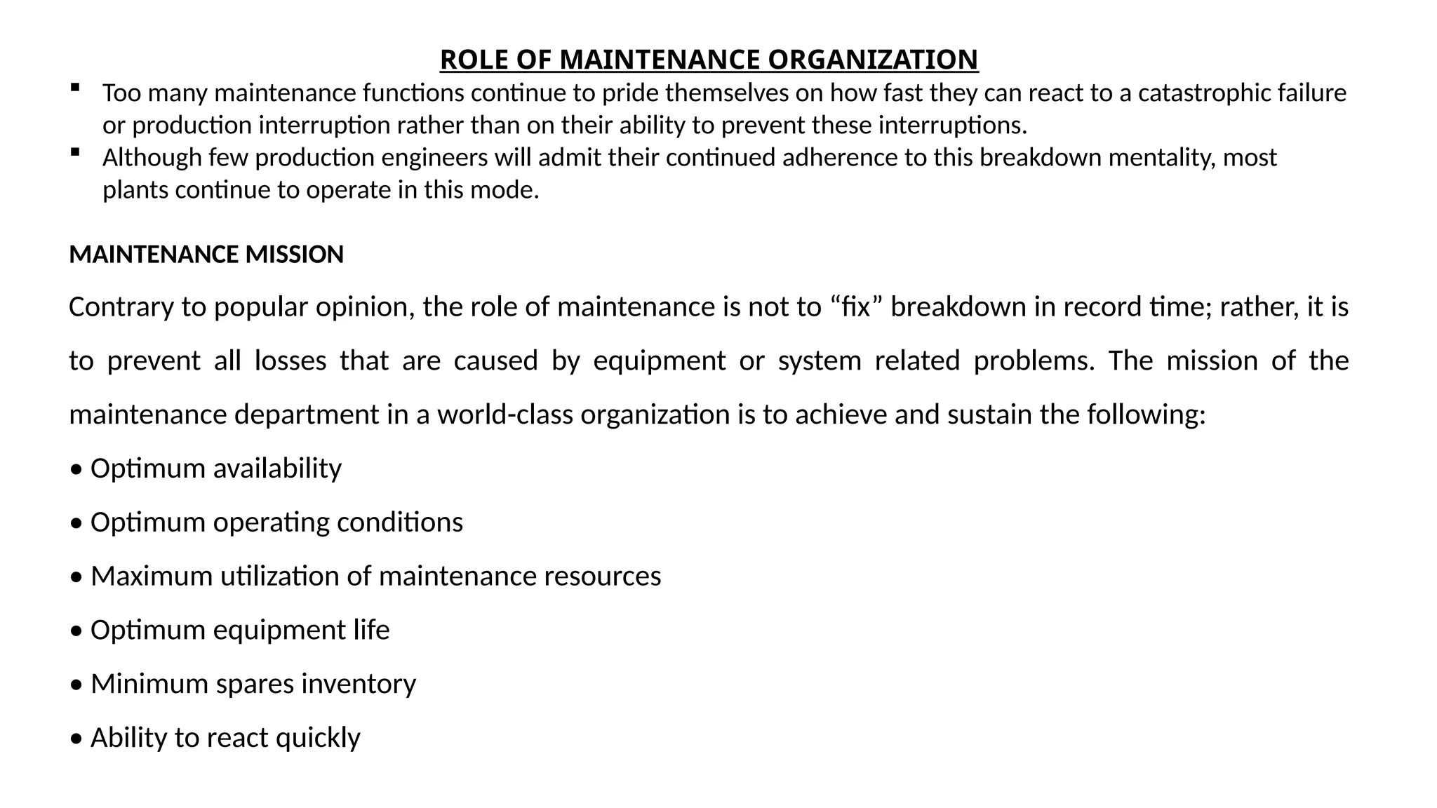 ROLE OF MAINTENANCE ORGANIZATION
 Too many maintenance functions continue to pride themselves on how fast they can react to a catastrophic failure
or production interruption rather than on their ability to prevent these interruptions.
 Although few production engineers will admit their continued adherence to this breakdown mentality, most
plants continue to operate in this mode.
MAINTENANCE MISSION
Contrary to popular opinion, the role of maintenance is not to “fix” breakdown in record time; rather, it is
to prevent all losses that are caused by equipment or system related problems. The mission of the
maintenance department in a world-class organization is to achieve and sustain the following:
• Optimum availability
• Optimum operating conditions
• Maximum utilization of maintenance resources
• Optimum equipment life
• Minimum spares inventory
• Ability to react quickly
 