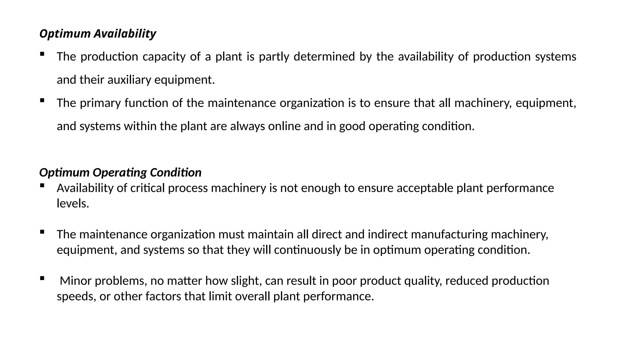 Optimum Availability
 The production capacity of a plant is partly determined by the availability of production systems
and their auxiliary equipment.
 The primary function of the maintenance organization is to ensure that all machinery, equipment,
and systems within the plant are always online and in good operating condition.
Optimum Operating Condition
 Availability of critical process machinery is not enough to ensure acceptable plant performance
levels.
 The maintenance organization must maintain all direct and indirect manufacturing machinery,
equipment, and systems so that they will continuously be in optimum operating condition.
 Minor problems, no matter how slight, can result in poor product quality, reduced production
speeds, or other factors that limit overall plant performance.
 