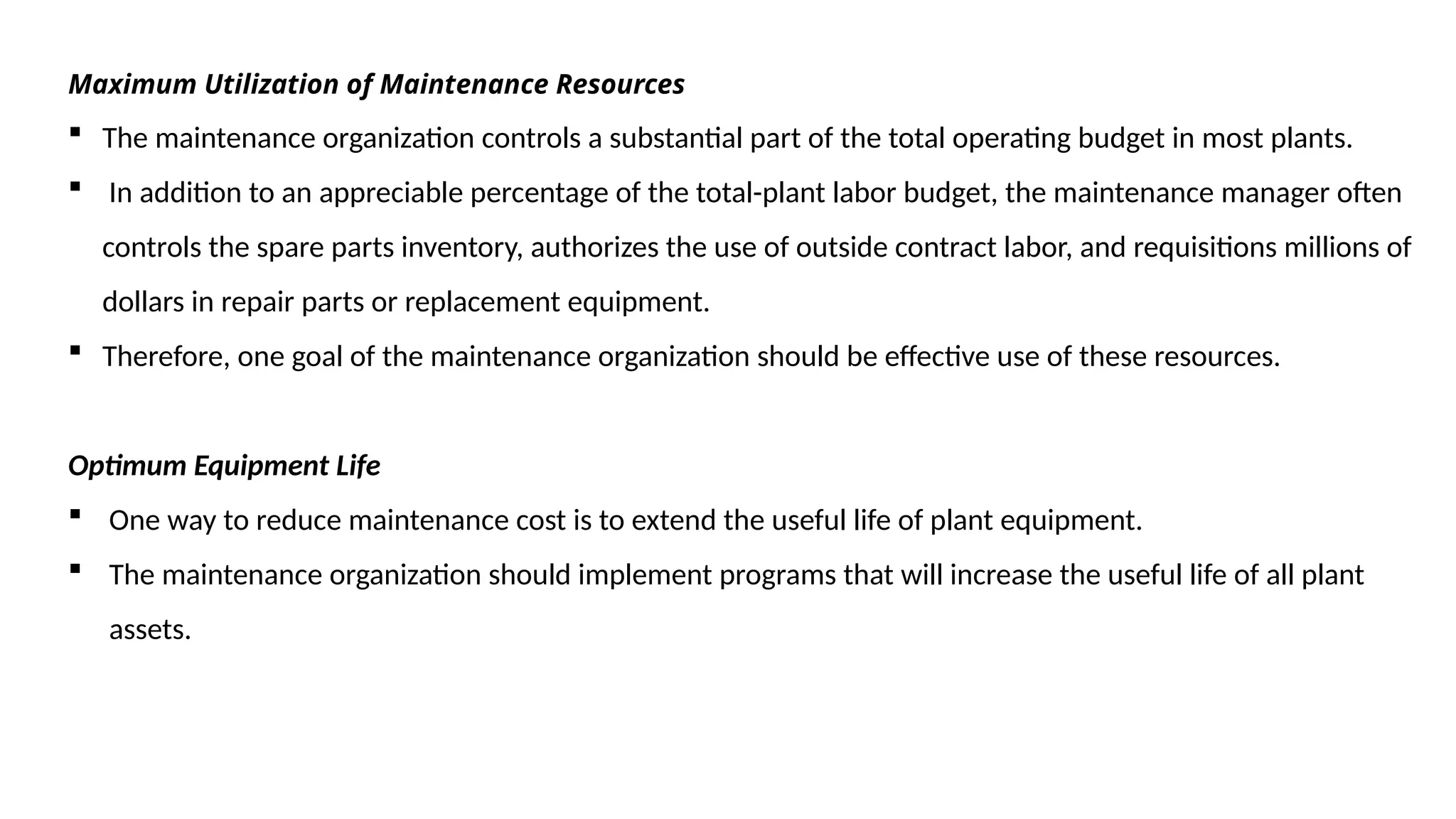 Maximum Utilization of Maintenance Resources
 The maintenance organization controls a substantial part of the total operating budget in most plants.
 In addition to an appreciable percentage of the total-plant labor budget, the maintenance manager often
controls the spare parts inventory, authorizes the use of outside contract labor, and requisitions millions of
dollars in repair parts or replacement equipment.
 Therefore, one goal of the maintenance organization should be effective use of these resources.
Optimum Equipment Life
 One way to reduce maintenance cost is to extend the useful life of plant equipment.
 The maintenance organization should implement programs that will increase the useful life of all plant
assets.
 