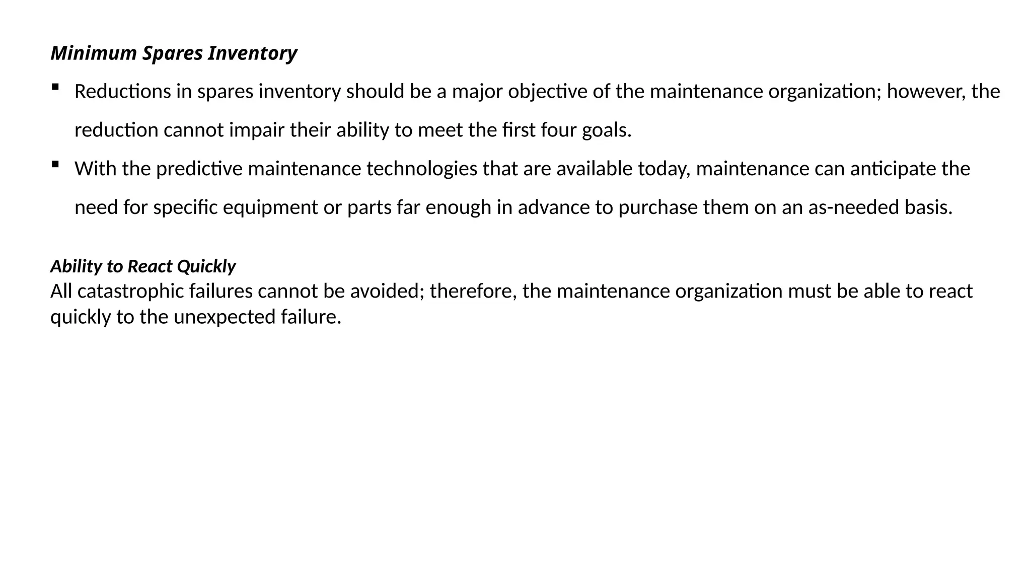 Minimum Spares Inventory
 Reductions in spares inventory should be a major objective of the maintenance organization; however, the
reduction cannot impair their ability to meet the first four goals.
 With the predictive maintenance technologies that are available today, maintenance can anticipate the
need for specific equipment or parts far enough in advance to purchase them on an as-needed basis.
Ability to React Quickly
All catastrophic failures cannot be avoided; therefore, the maintenance organization must be able to react
quickly to the unexpected failure.
 