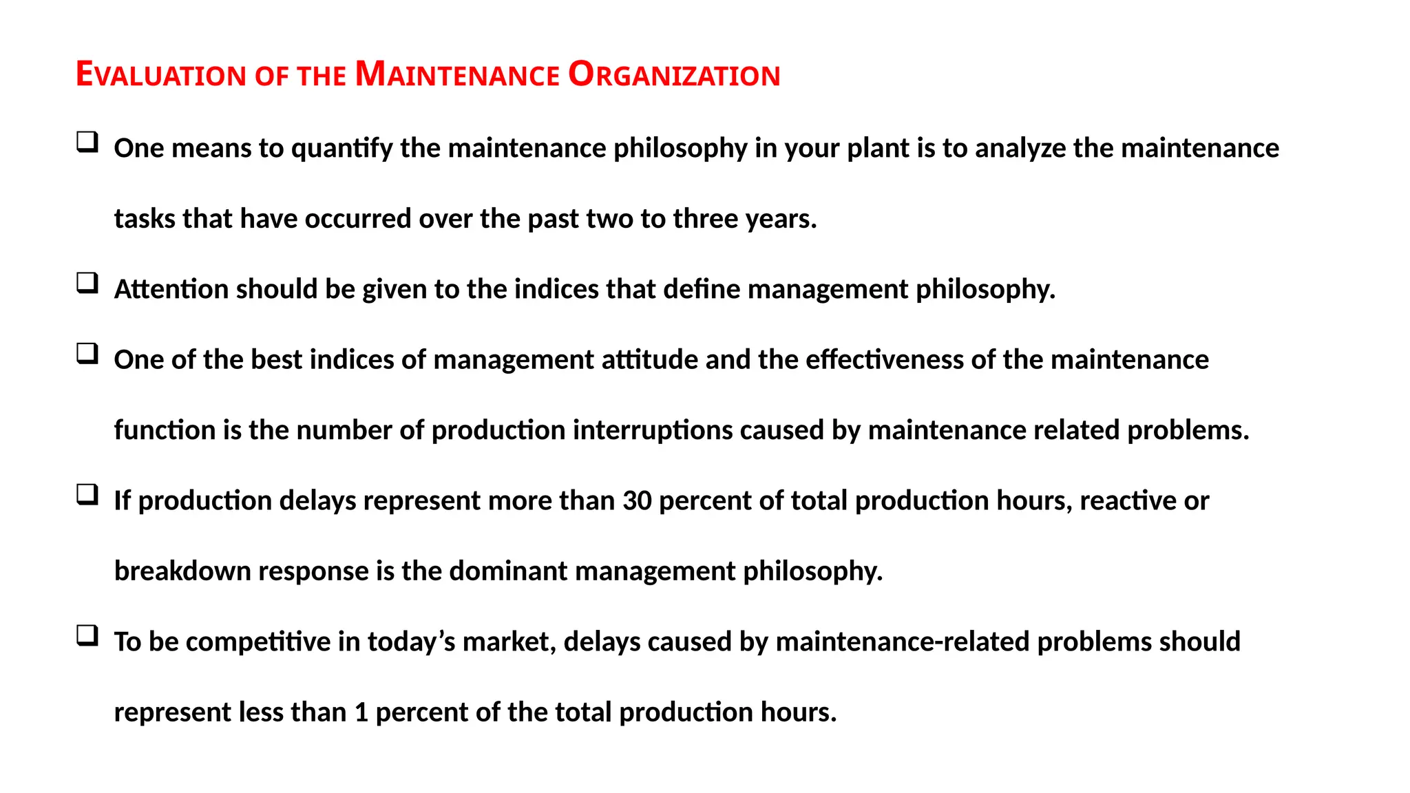 EVALUATION OF THE MAINTENANCE ORGANIZATION
 One means to quantify the maintenance philosophy in your plant is to analyze the maintenance
tasks that have occurred over the past two to three years.
 Attention should be given to the indices that define management philosophy.
 One of the best indices of management attitude and the effectiveness of the maintenance
function is the number of production interruptions caused by maintenance related problems.
 If production delays represent more than 30 percent of total production hours, reactive or
breakdown response is the dominant management philosophy.
 To be competitive in today’s market, delays caused by maintenance-related problems should
represent less than 1 percent of the total production hours.
 