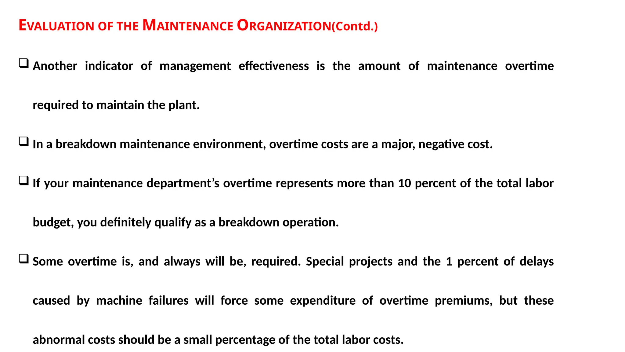 EVALUATION OF THE MAINTENANCE ORGANIZATION(Contd.)
 Another indicator of management effectiveness is the amount of maintenance overtime
required to maintain the plant.
 In a breakdown maintenance environment, overtime costs are a major, negative cost.
 If your maintenance department’s overtime represents more than 10 percent of the total labor
budget, you definitely qualify as a breakdown operation.
 Some overtime is, and always will be, required. Special projects and the 1 percent of delays
caused by machine failures will force some expenditure of overtime premiums, but these
abnormal costs should be a small percentage of the total labor costs.
 