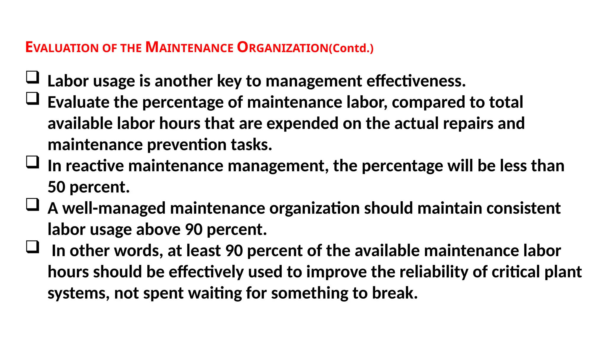 EVALUATION OF THE MAINTENANCE ORGANIZATION(Contd.)
 Labor usage is another key to management effectiveness.
 Evaluate the percentage of maintenance labor, compared to total
available labor hours that are expended on the actual repairs and
maintenance prevention tasks.
 In reactive maintenance management, the percentage will be less than
50 percent.
 A well-managed maintenance organization should maintain consistent
labor usage above 90 percent.
 In other words, at least 90 percent of the available maintenance labor
hours should be effectively used to improve the reliability of critical plant
systems, not spent waiting for something to break.
 