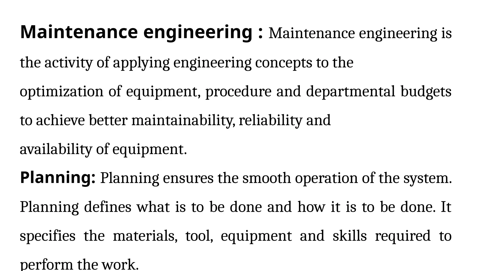 Maintenance engineering : Maintenance engineering is
the activity of applying engineering concepts to the
optimization of equipment, procedure and departmental budgets
to achieve better maintainability, reliability and
availability of equipment.
Planning: Planning ensures the smooth operation of the system.
Planning defines what is to be done and how it is to be done. It
specifies the materials, tool, equipment and skills required to
perform the work.
 