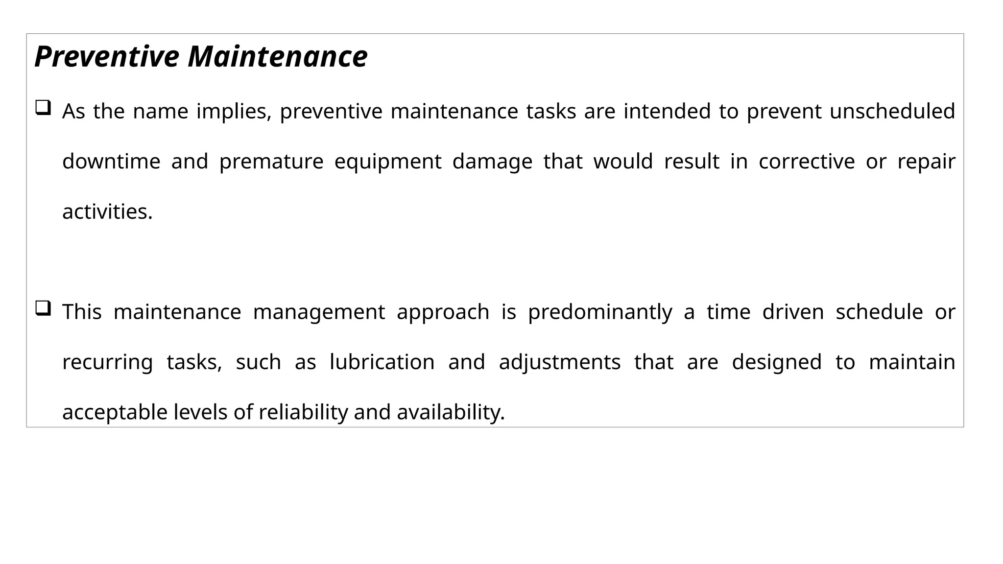 Preventive Maintenance
 As the name implies, preventive maintenance tasks are intended to prevent unscheduled
downtime and premature equipment damage that would result in corrective or repair
activities.
 This maintenance management approach is predominantly a time driven schedule or
recurring tasks, such as lubrication and adjustments that are designed to maintain
acceptable levels of reliability and availability.
 