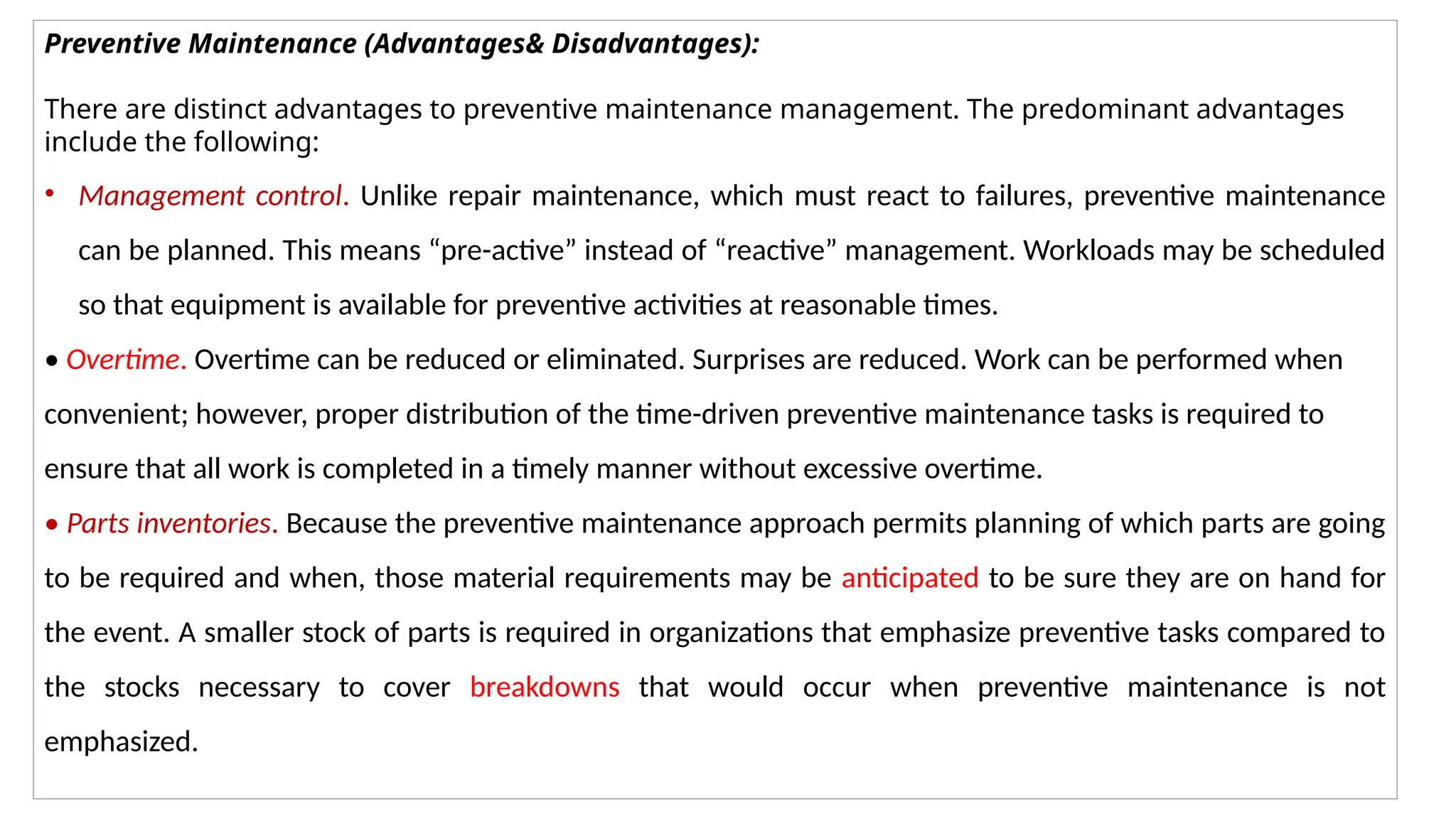 Preventive Maintenance (Advantages& Disadvantages):
There are distinct advantages to preventive maintenance management. The predominant advantages
include the following:
• Management control. Unlike repair maintenance, which must react to failures, preventive maintenance
can be planned. This means “pre-active” instead of “reactive” management. Workloads may be scheduled
so that equipment is available for preventive activities at reasonable times.
• Overtime. Overtime can be reduced or eliminated. Surprises are reduced. Work can be performed when
convenient; however, proper distribution of the time-driven preventive maintenance tasks is required to
ensure that all work is completed in a timely manner without excessive overtime.
• Parts inventories. Because the preventive maintenance approach permits planning of which parts are going
to be required and when, those material requirements may be anticipated to be sure they are on hand for
the event. A smaller stock of parts is required in organizations that emphasize preventive tasks compared to
the stocks necessary to cover breakdowns that would occur when preventive maintenance is not
emphasized.
 