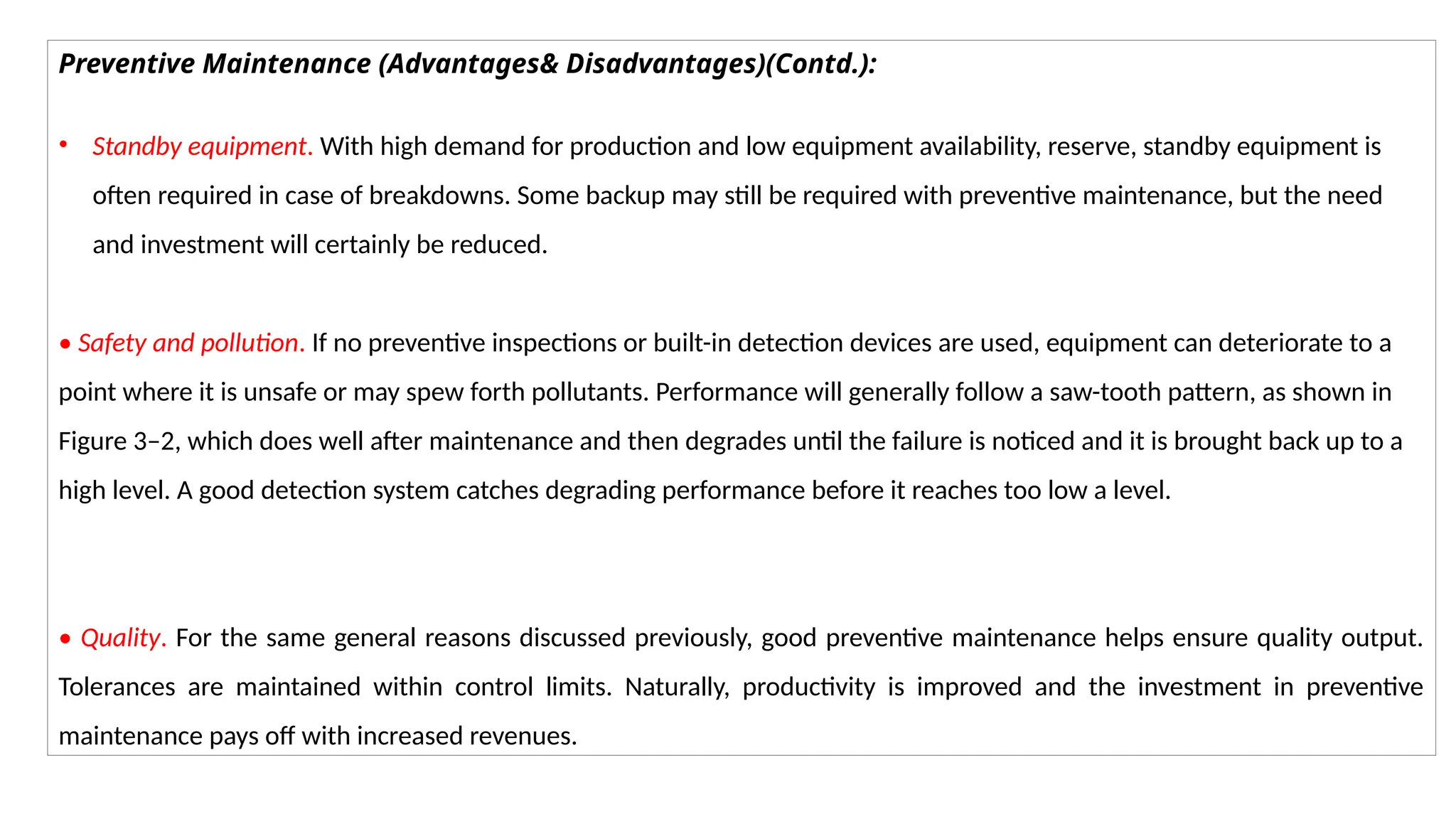 Preventive Maintenance (Advantages& Disadvantages)(Contd.):
• Standby equipment. With high demand for production and low equipment availability, reserve, standby equipment is
often required in case of breakdowns. Some backup may still be required with preventive maintenance, but the need
and investment will certainly be reduced.
• Safety and pollution. If no preventive inspections or built-in detection devices are used, equipment can deteriorate to a
point where it is unsafe or may spew forth pollutants. Performance will generally follow a saw-tooth pattern, as shown in
Figure 3–2, which does well after maintenance and then degrades until the failure is noticed and it is brought back up to a
high level. A good detection system catches degrading performance before it reaches too low a level.
• Quality. For the same general reasons discussed previously, good preventive maintenance helps ensure quality output.
Tolerances are maintained within control limits. Naturally, productivity is improved and the investment in preventive
maintenance pays off with increased revenues.
 