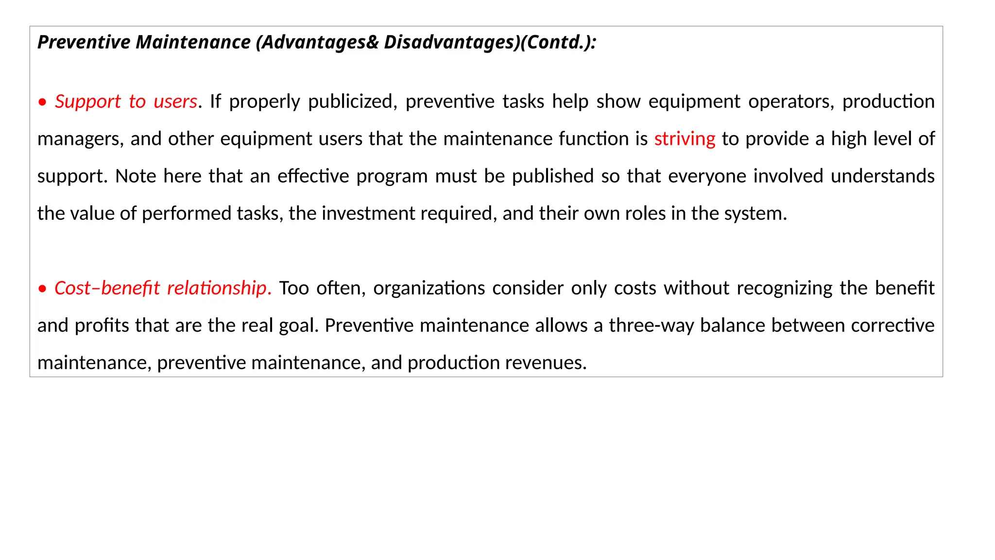 Preventive Maintenance (Advantages& Disadvantages)(Contd.):
• Support to users. If properly publicized, preventive tasks help show equipment operators, production
managers, and other equipment users that the maintenance function is striving to provide a high level of
support. Note here that an effective program must be published so that everyone involved understands
the value of performed tasks, the investment required, and their own roles in the system.
• Cost–benefit relationship. Too often, organizations consider only costs without recognizing the benefit
and profits that are the real goal. Preventive maintenance allows a three-way balance between corrective
maintenance, preventive maintenance, and production revenues.
 