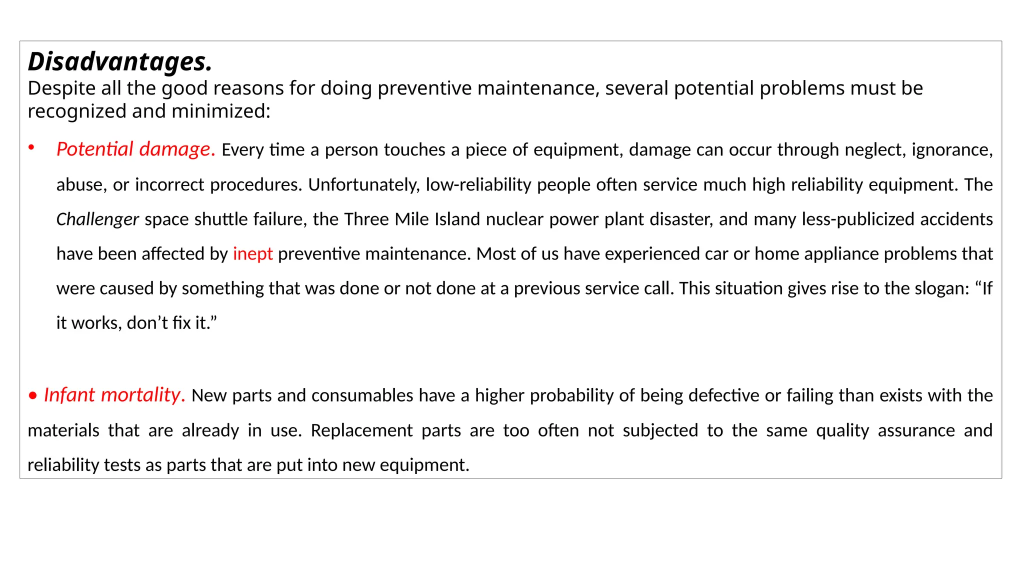 Disadvantages.
Despite all the good reasons for doing preventive maintenance, several potential problems must be
recognized and minimized:
• Potential damage. Every time a person touches a piece of equipment, damage can occur through neglect, ignorance,
abuse, or incorrect procedures. Unfortunately, low-reliability people often service much high reliability equipment. The
Challenger space shuttle failure, the Three Mile Island nuclear power plant disaster, and many less-publicized accidents
have been affected by inept preventive maintenance. Most of us have experienced car or home appliance problems that
were caused by something that was done or not done at a previous service call. This situation gives rise to the slogan: “If
it works, don’t fix it.”
• Infant mortality. New parts and consumables have a higher probability of being defective or failing than exists with the
materials that are already in use. Replacement parts are too often not subjected to the same quality assurance and
reliability tests as parts that are put into new equipment.
 