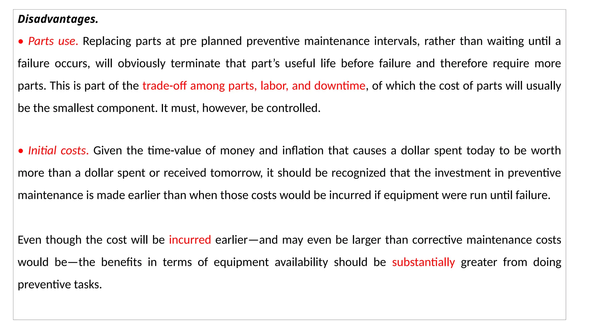 Disadvantages.
• Parts use. Replacing parts at pre planned preventive maintenance intervals, rather than waiting until a
failure occurs, will obviously terminate that part’s useful life before failure and therefore require more
parts. This is part of the trade-off among parts, labor, and downtime, of which the cost of parts will usually
be the smallest component. It must, however, be controlled.
• Initial costs. Given the time-value of money and inflation that causes a dollar spent today to be worth
more than a dollar spent or received tomorrow, it should be recognized that the investment in preventive
maintenance is made earlier than when those costs would be incurred if equipment were run until failure.
Even though the cost will be incurred earlier—and may even be larger than corrective maintenance costs
would be—the benefits in terms of equipment availability should be substantially greater from doing
preventive tasks.
 