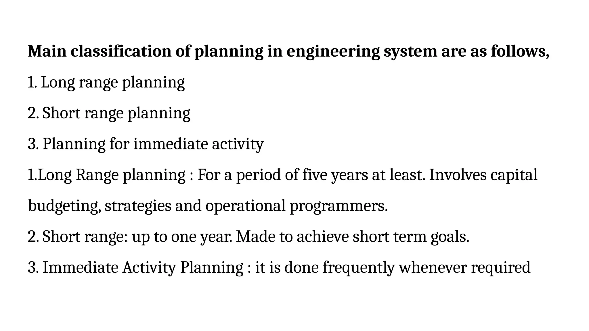 Main classification of planning in engineering system are as follows,
1. Long range planning
2. Short range planning
3. Planning for immediate activity
1.Long Range planning : For a period of five years at least. Involves capital
budgeting, strategies and operational programmers.
2. Short range: up to one year. Made to achieve short term goals.
3. Immediate Activity Planning : it is done frequently whenever required
 