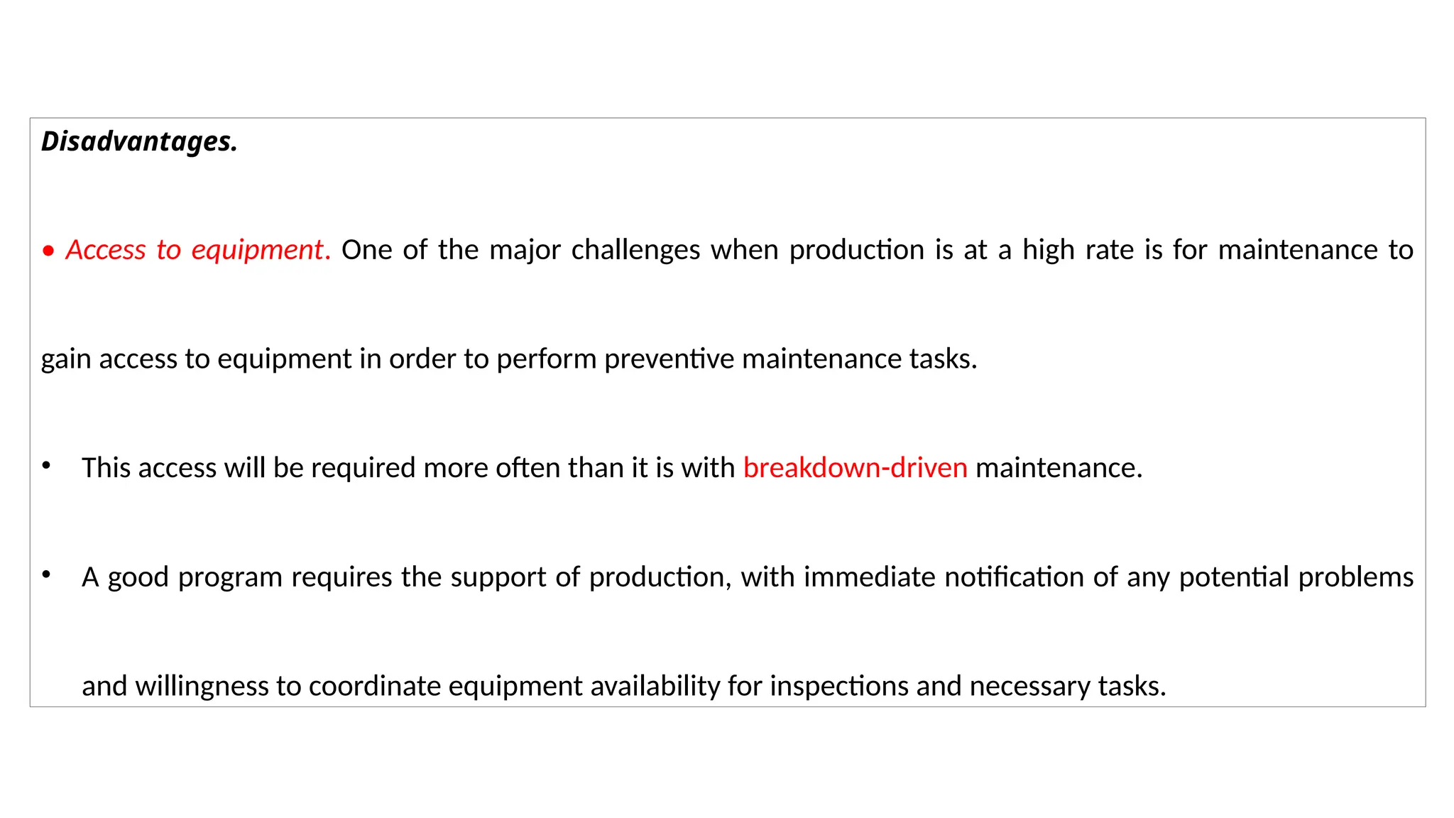 Disadvantages.
• Access to equipment. One of the major challenges when production is at a high rate is for maintenance to
gain access to equipment in order to perform preventive maintenance tasks.
• This access will be required more often than it is with breakdown-driven maintenance.
• A good program requires the support of production, with immediate notification of any potential problems
and willingness to coordinate equipment availability for inspections and necessary tasks.
 