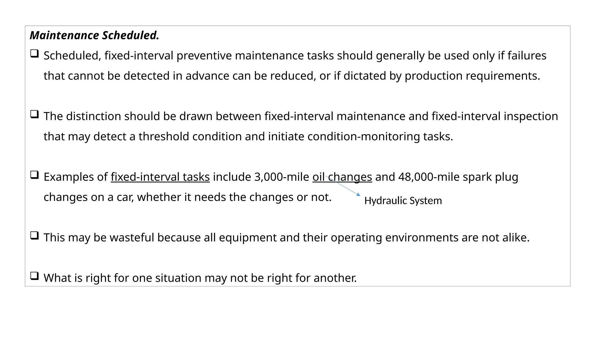 Maintenance Scheduled.
 Scheduled, fixed-interval preventive maintenance tasks should generally be used only if failures
that cannot be detected in advance can be reduced, or if dictated by production requirements.
 The distinction should be drawn between fixed-interval maintenance and fixed-interval inspection
that may detect a threshold condition and initiate condition-monitoring tasks.
 Examples of fixed-interval tasks include 3,000-mile oil changes and 48,000-mile spark plug
changes on a car, whether it needs the changes or not.
 This may be wasteful because all equipment and their operating environments are not alike.
 What is right for one situation may not be right for another.
Hydraulic System
 