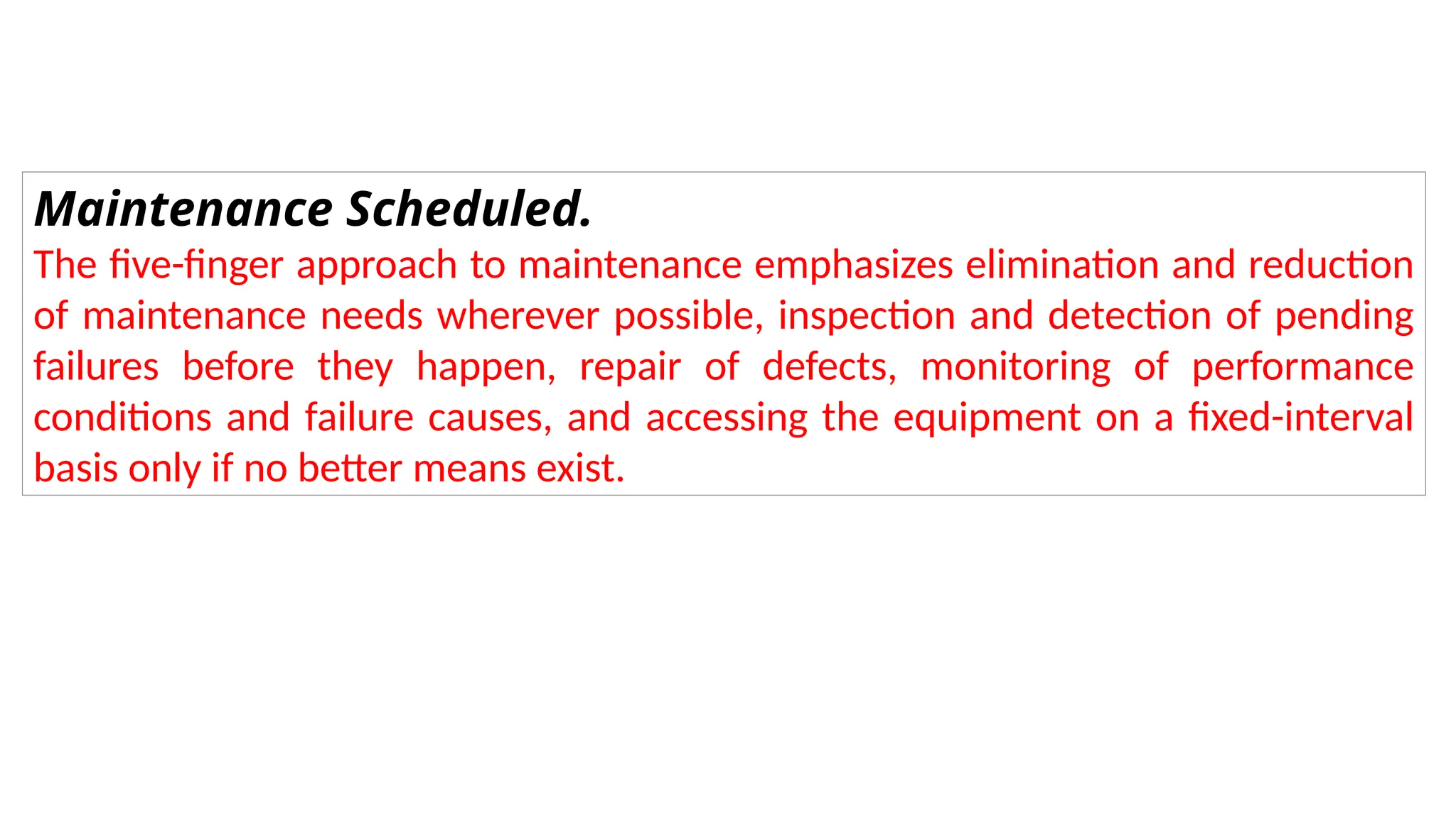 Maintenance Scheduled.
The five-finger approach to maintenance emphasizes elimination and reduction
of maintenance needs wherever possible, inspection and detection of pending
failures before they happen, repair of defects, monitoring of performance
conditions and failure causes, and accessing the equipment on a fixed-interval
basis only if no better means exist.
 