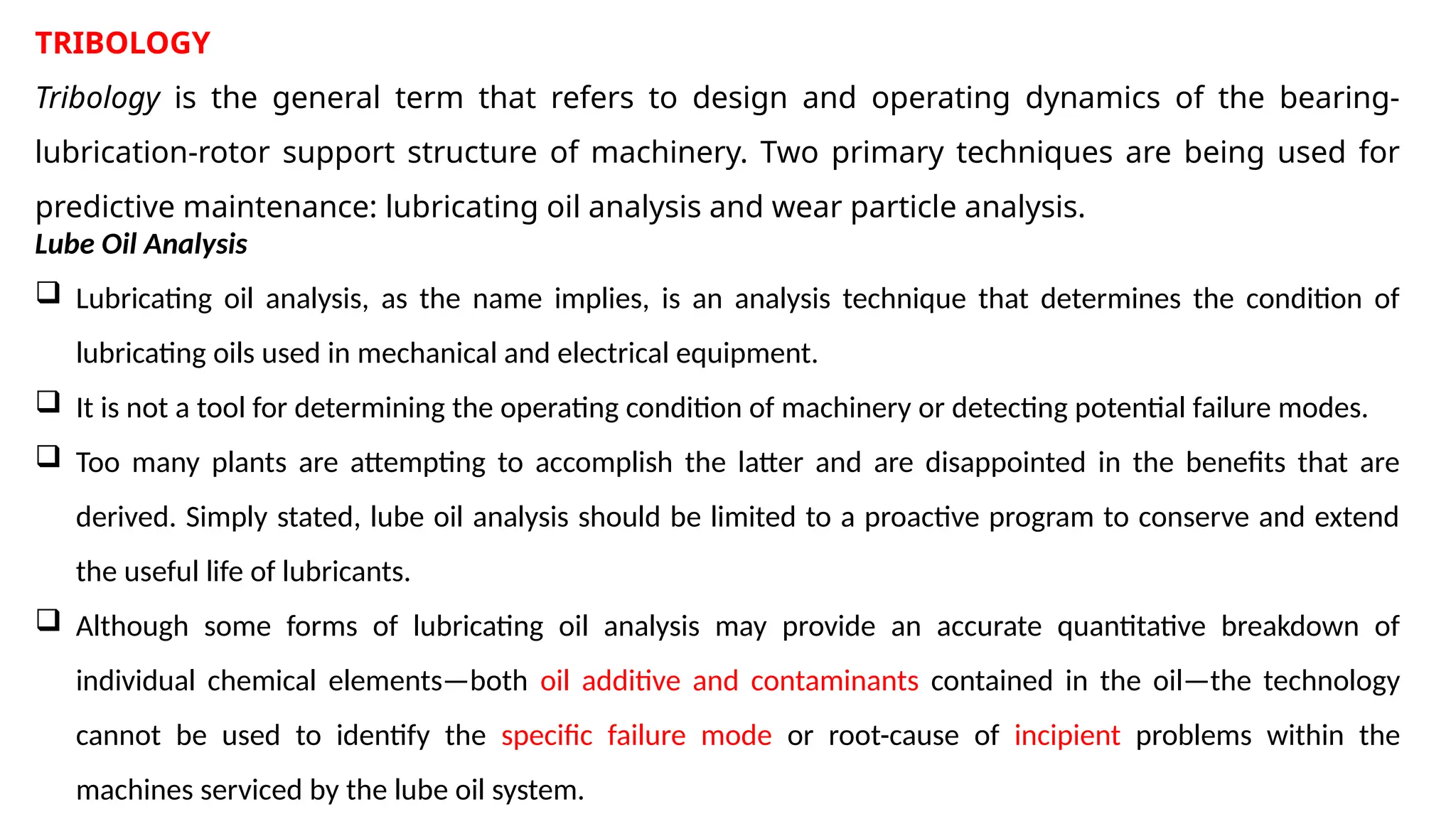 TRIBOLOGY
Tribology is the general term that refers to design and operating dynamics of the bearing-
lubrication-rotor support structure of machinery. Two primary techniques are being used for
predictive maintenance: lubricating oil analysis and wear particle analysis.
Lube Oil Analysis
 Lubricating oil analysis, as the name implies, is an analysis technique that determines the condition of
lubricating oils used in mechanical and electrical equipment.
 It is not a tool for determining the operating condition of machinery or detecting potential failure modes.
 Too many plants are attempting to accomplish the latter and are disappointed in the benefits that are
derived. Simply stated, lube oil analysis should be limited to a proactive program to conserve and extend
the useful life of lubricants.
 Although some forms of lubricating oil analysis may provide an accurate quantitative breakdown of
individual chemical elements—both oil additive and contaminants contained in the oil—the technology
cannot be used to identify the specific failure mode or root-cause of incipient problems within the
machines serviced by the lube oil system.
 