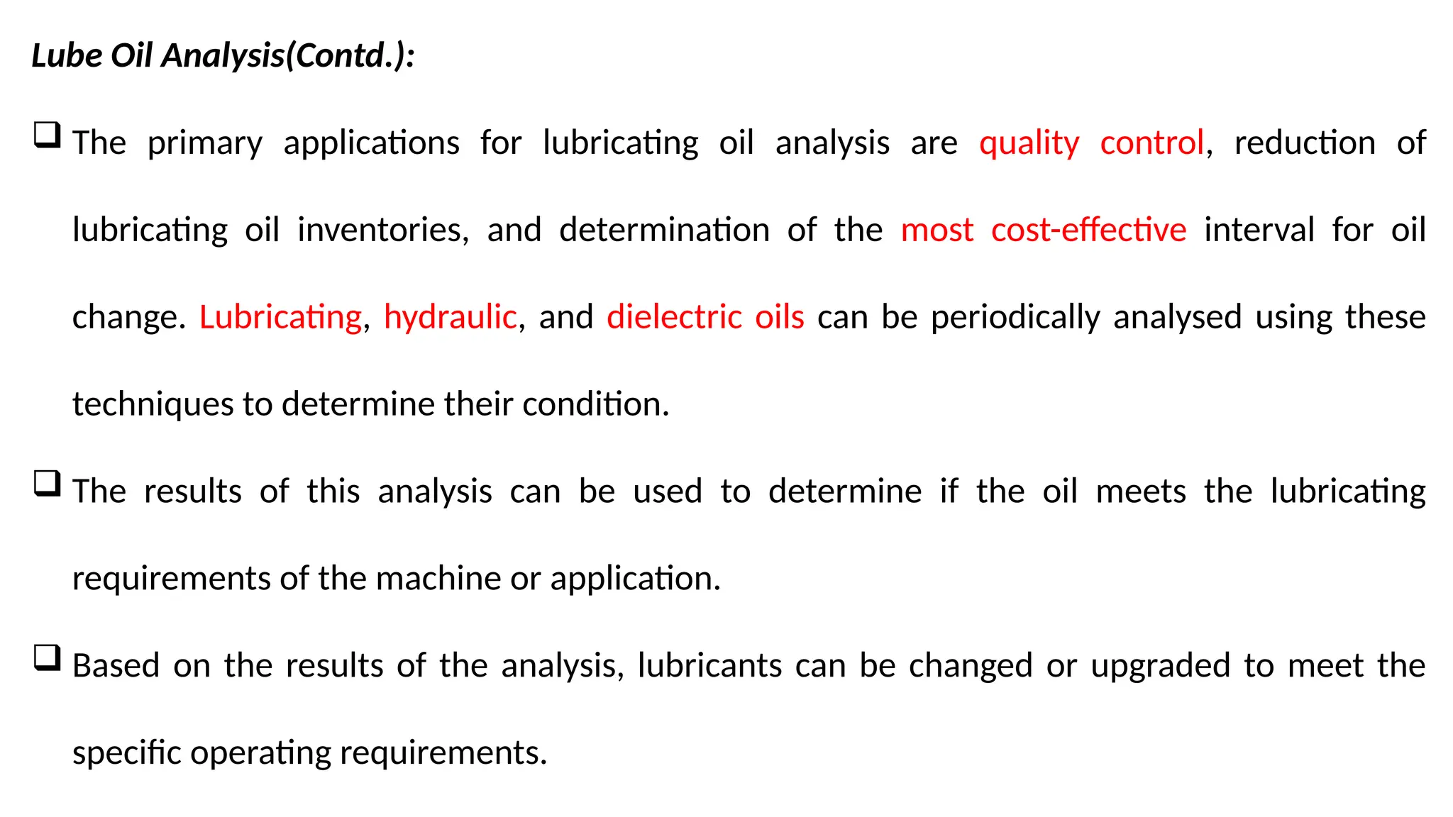 Lube Oil Analysis(Contd.):
 The primary applications for lubricating oil analysis are quality control, reduction of
lubricating oil inventories, and determination of the most cost-effective interval for oil
change. Lubricating, hydraulic, and dielectric oils can be periodically analysed using these
techniques to determine their condition.
 The results of this analysis can be used to determine if the oil meets the lubricating
requirements of the machine or application.
 Based on the results of the analysis, lubricants can be changed or upgraded to meet the
specific operating requirements.
 