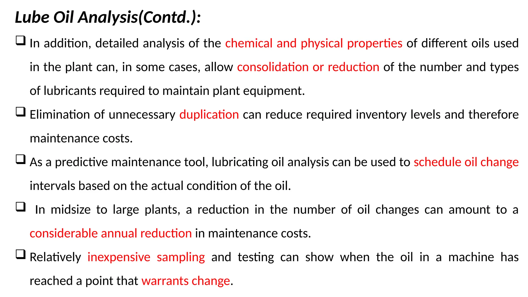 Lube Oil Analysis(Contd.):
 In addition, detailed analysis of the chemical and physical properties of different oils used
in the plant can, in some cases, allow consolidation or reduction of the number and types
of lubricants required to maintain plant equipment.
 Elimination of unnecessary duplication can reduce required inventory levels and therefore
maintenance costs.
 As a predictive maintenance tool, lubricating oil analysis can be used to schedule oil change
intervals based on the actual condition of the oil.
 In midsize to large plants, a reduction in the number of oil changes can amount to a
considerable annual reduction in maintenance costs.
 Relatively inexpensive sampling and testing can show when the oil in a machine has
reached a point that warrants change.
 