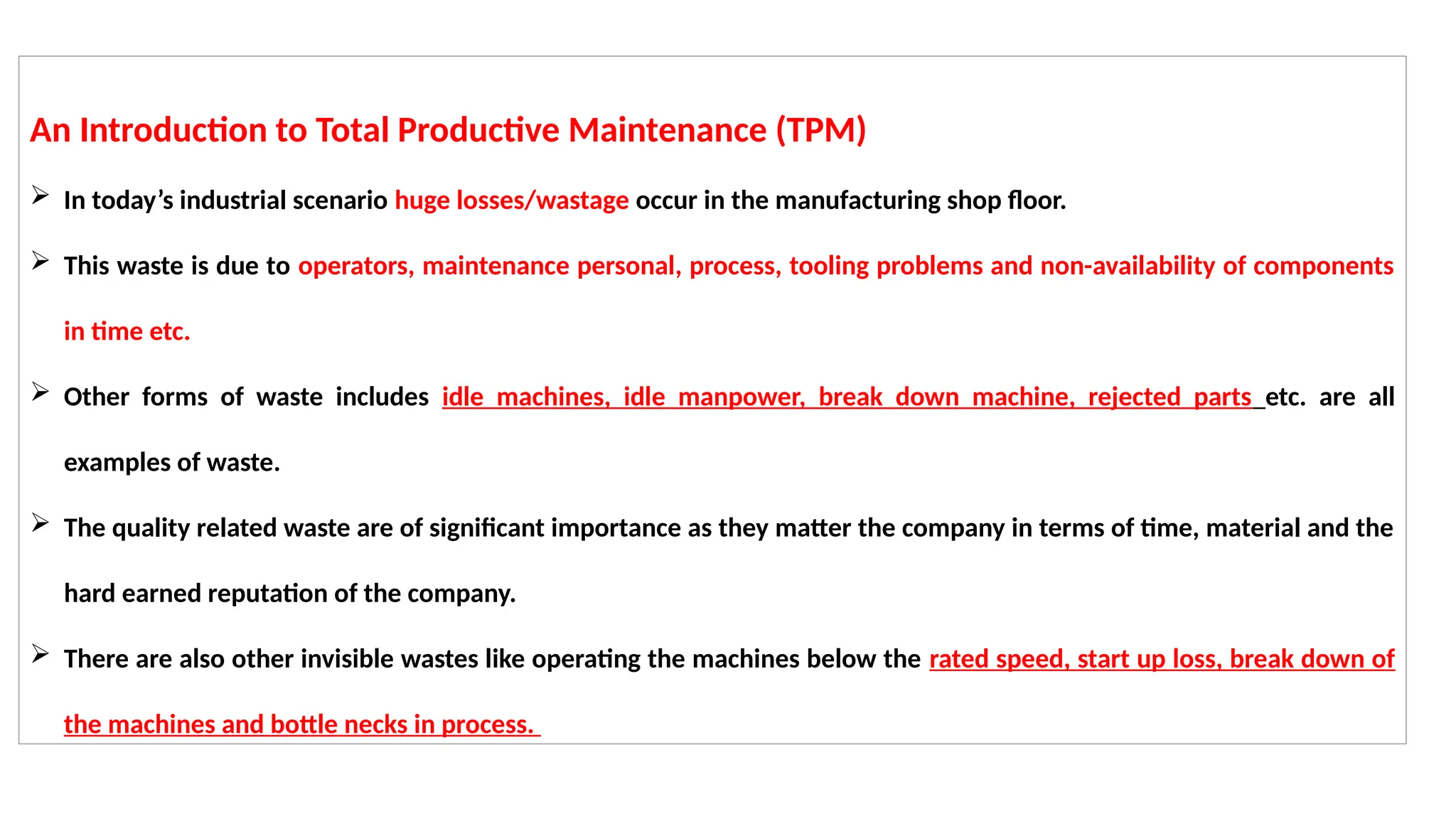 An Introduction to Total Productive Maintenance (TPM)
 In today’s industrial scenario huge losses/wastage occur in the manufacturing shop floor.
 This waste is due to operators, maintenance personal, process, tooling problems and non-availability of components
in time etc.
 Other forms of waste includes idle machines, idle manpower, break down machine, rejected parts etc. are all
examples of waste.
 The quality related waste are of significant importance as they matter the company in terms of time, material and the
hard earned reputation of the company.
 There are also other invisible wastes like operating the machines below the rated speed, start up loss, break down of
the machines and bottle necks in process.
 