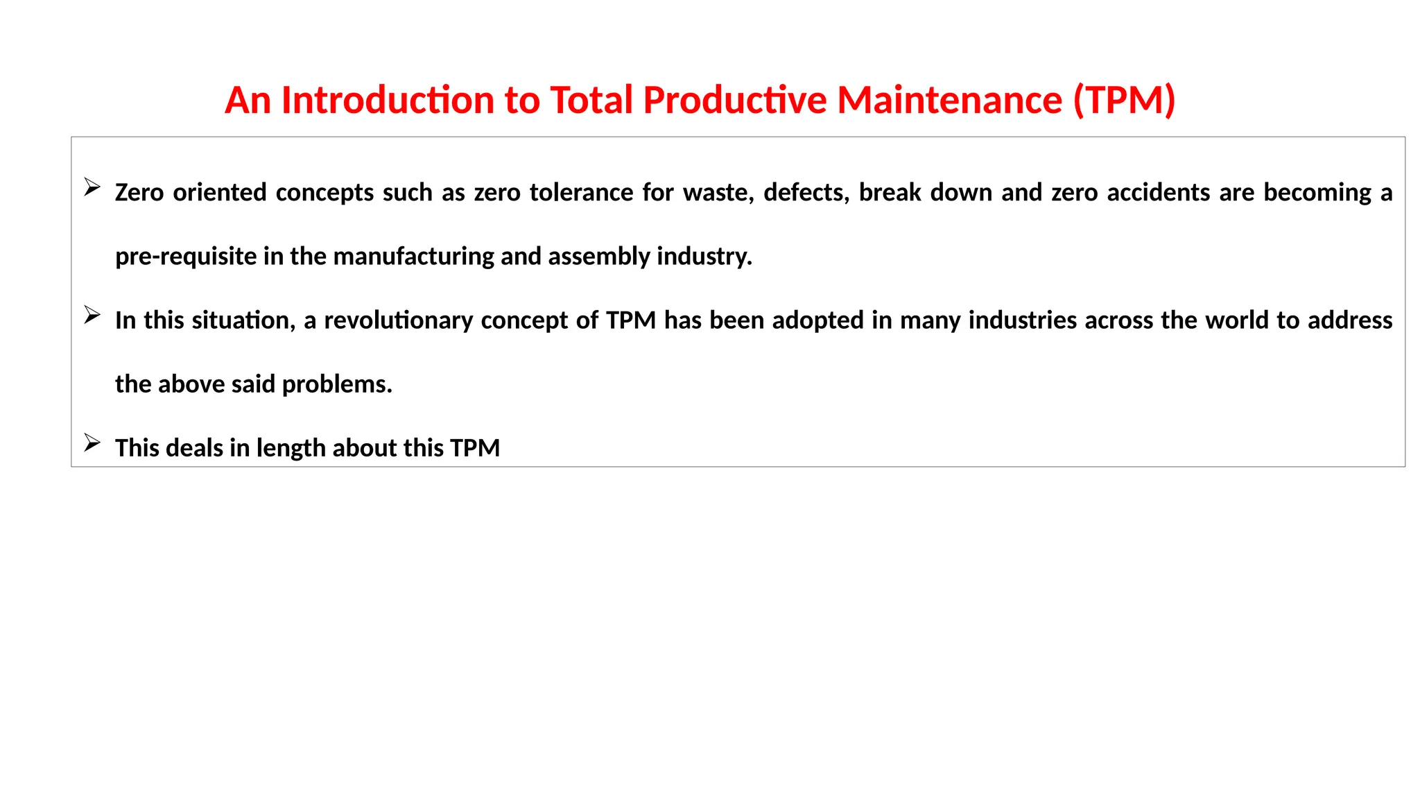  Zero oriented concepts such as zero tolerance for waste, defects, break down and zero accidents are becoming a
pre-requisite in the manufacturing and assembly industry.
 In this situation, a revolutionary concept of TPM has been adopted in many industries across the world to address
the above said problems.
 This deals in length about this TPM
An Introduction to Total Productive Maintenance (TPM)
 