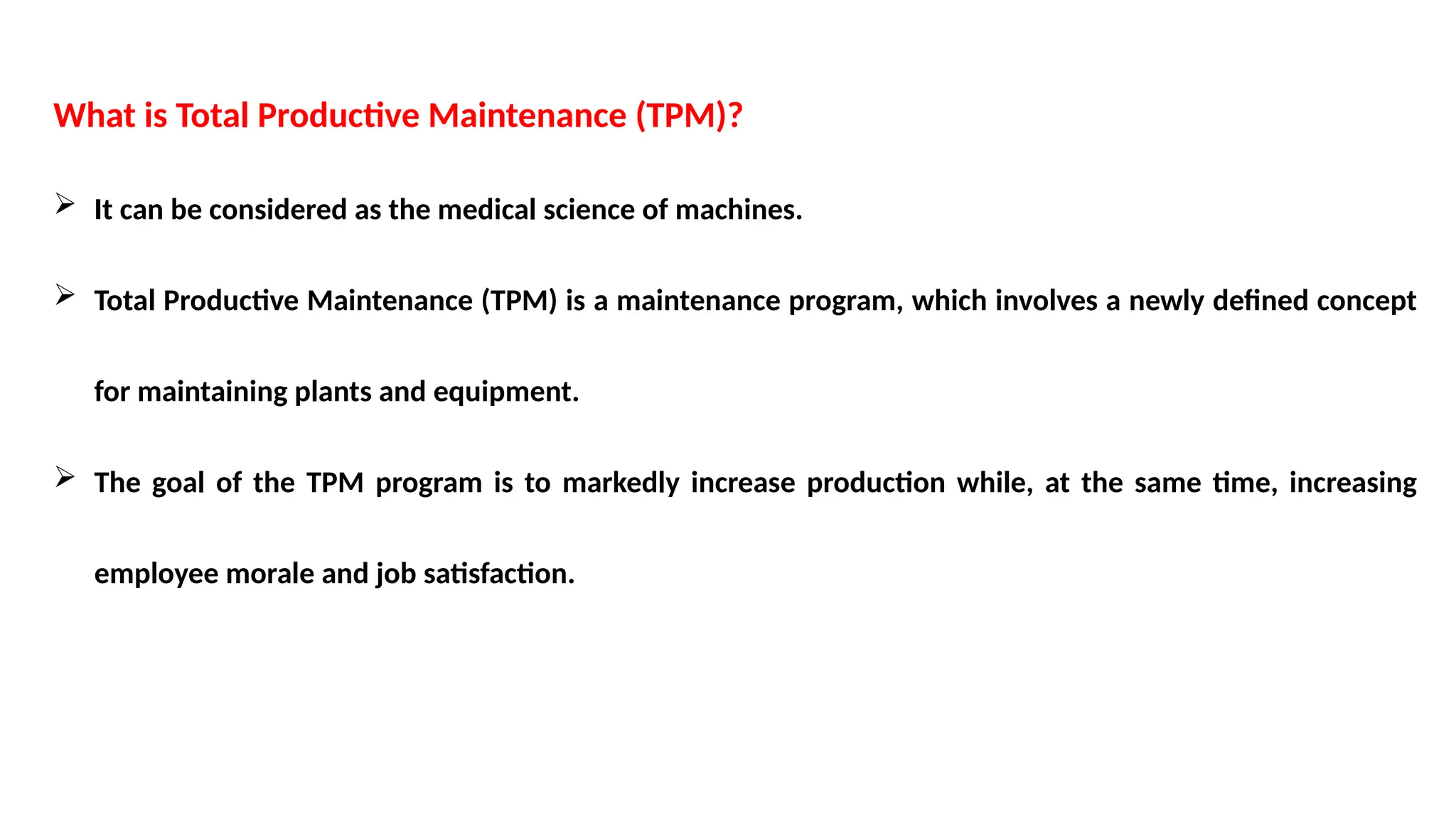 What is Total Productive Maintenance (TPM)?
 It can be considered as the medical science of machines.
 Total Productive Maintenance (TPM) is a maintenance program, which involves a newly defined concept
for maintaining plants and equipment.
 The goal of the TPM program is to markedly increase production while, at the same time, increasing
employee morale and job satisfaction.
 
