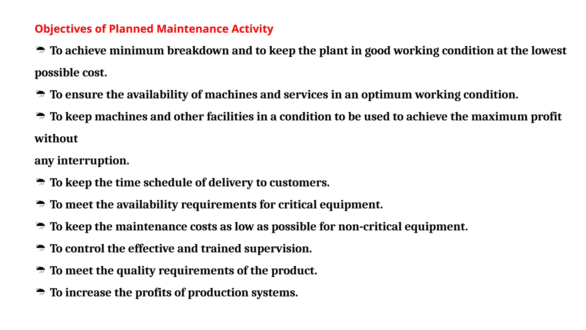 Objectives of Planned Maintenance Activity
 To achieve minimum breakdown and to keep the plant in good working condition at the lowest
possible cost.
 To ensure the availability of machines and services in an optimum working condition.
 To keep machines and other facilities in a condition to be used to achieve the maximum profit
without
any interruption.
 To keep the time schedule of delivery to customers.
 To meet the availability requirements for critical equipment.
 To keep the maintenance costs as low as possible for non-critical equipment.
 To control the effective and trained supervision.
 To meet the quality requirements of the product.
 To increase the profits of production systems.
 