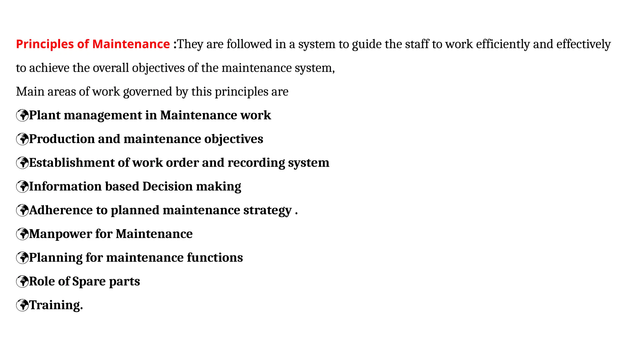 Principles of Maintenance :They are followed in a system to guide the staff to work efficiently and effectively
to achieve the overall objectives of the maintenance system,
Main areas of work governed by this principles are
Plant management in Maintenance work
Production and maintenance objectives
Establishment of work order and recording system
Information based Decision making
Adherence to planned maintenance strategy .
Manpower for Maintenance
Planning for maintenance functions
Role of Spare parts
Training.
 
