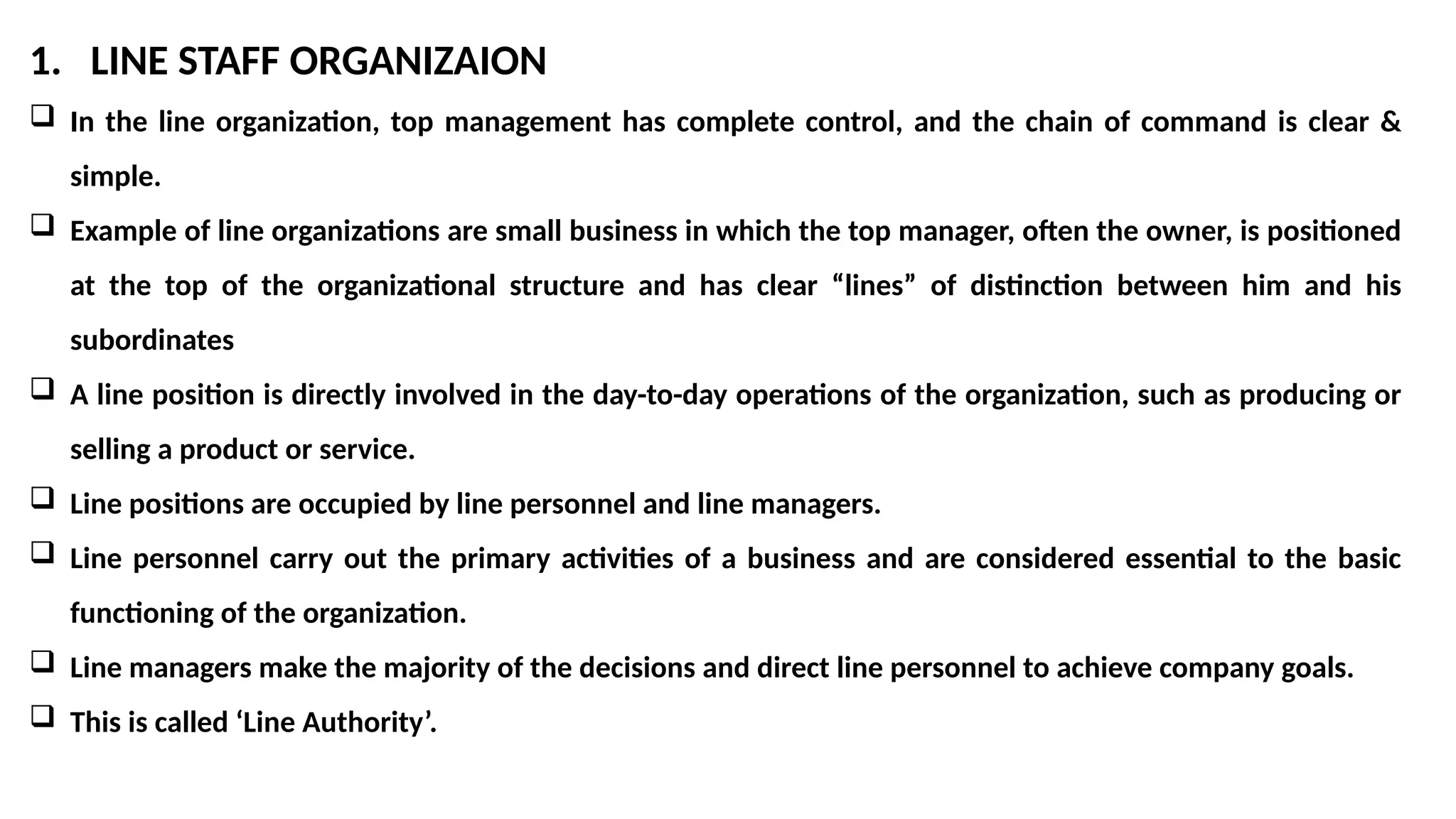 1. LINE STAFF ORGANIZAION
 In the line organization, top management has complete control, and the chain of command is clear &
simple.
 Example of line organizations are small business in which the top manager, often the owner, is positioned
at the top of the organizational structure and has clear “lines” of distinction between him and his
subordinates
 A line position is directly involved in the day-to-day operations of the organization, such as producing or
selling a product or service.
 Line positions are occupied by line personnel and line managers.
 Line personnel carry out the primary activities of a business and are considered essential to the basic
functioning of the organization.
 Line managers make the majority of the decisions and direct line personnel to achieve company goals.
 This is called ‘Line Authority’.
 