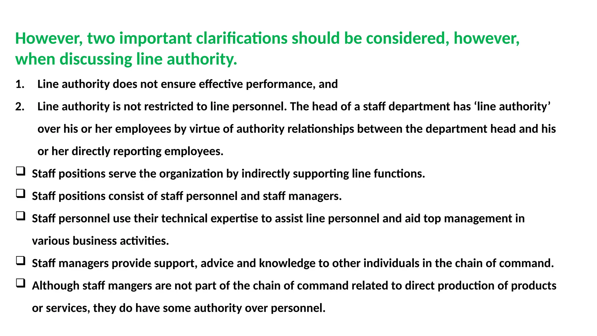 However, two important clarifications should be considered, however,
when discussing line authority.
1. Line authority does not ensure effective performance, and
2. Line authority is not restricted to line personnel. The head of a staff department has ‘line authority’
over his or her employees by virtue of authority relationships between the department head and his
or her directly reporting employees.
 Staff positions serve the organization by indirectly supporting line functions.
 Staff positions consist of staff personnel and staff managers.
 Staff personnel use their technical expertise to assist line personnel and aid top management in
various business activities.
 Staff managers provide support, advice and knowledge to other individuals in the chain of command.
 Although staff mangers are not part of the chain of command related to direct production of products
or services, they do have some authority over personnel.
 