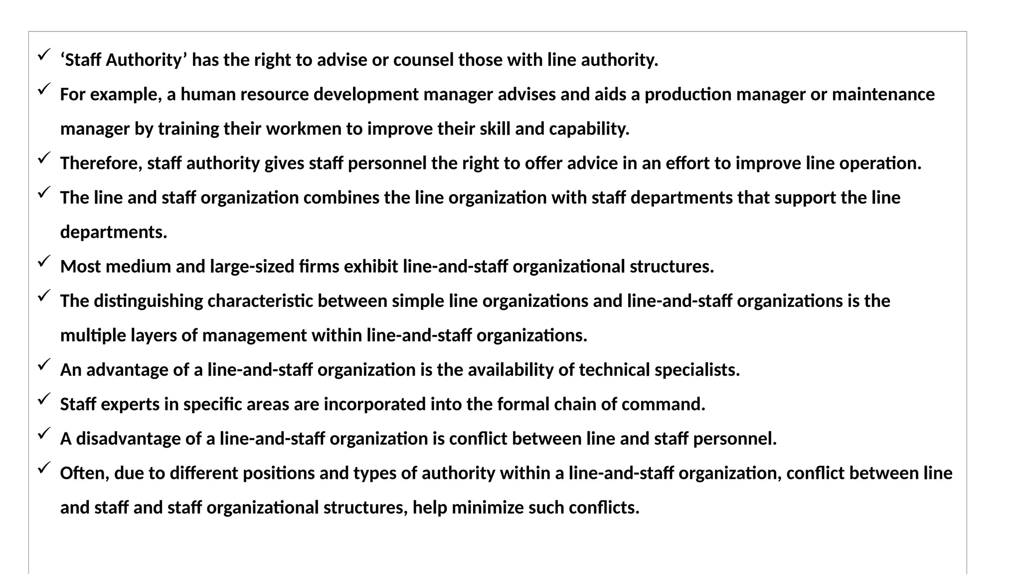  ‘Staff Authority’ has the right to advise or counsel those with line authority.
 For example, a human resource development manager advises and aids a production manager or maintenance
manager by training their workmen to improve their skill and capability.
 Therefore, staff authority gives staff personnel the right to offer advice in an effort to improve line operation.
 The line and staff organization combines the line organization with staff departments that support the line
departments.
 Most medium and large-sized firms exhibit line-and-staff organizational structures.
 The distinguishing characteristic between simple line organizations and line-and-staff organizations is the
multiple layers of management within line-and-staff organizations.
 An advantage of a line-and-staff organization is the availability of technical specialists.
 Staff experts in specific areas are incorporated into the formal chain of command.
 A disadvantage of a line-and-staff organization is conflict between line and staff personnel.
 Often, due to different positions and types of authority within a line-and-staff organization, conflict between line
and staff and staff organizational structures, help minimize such conflicts.
 