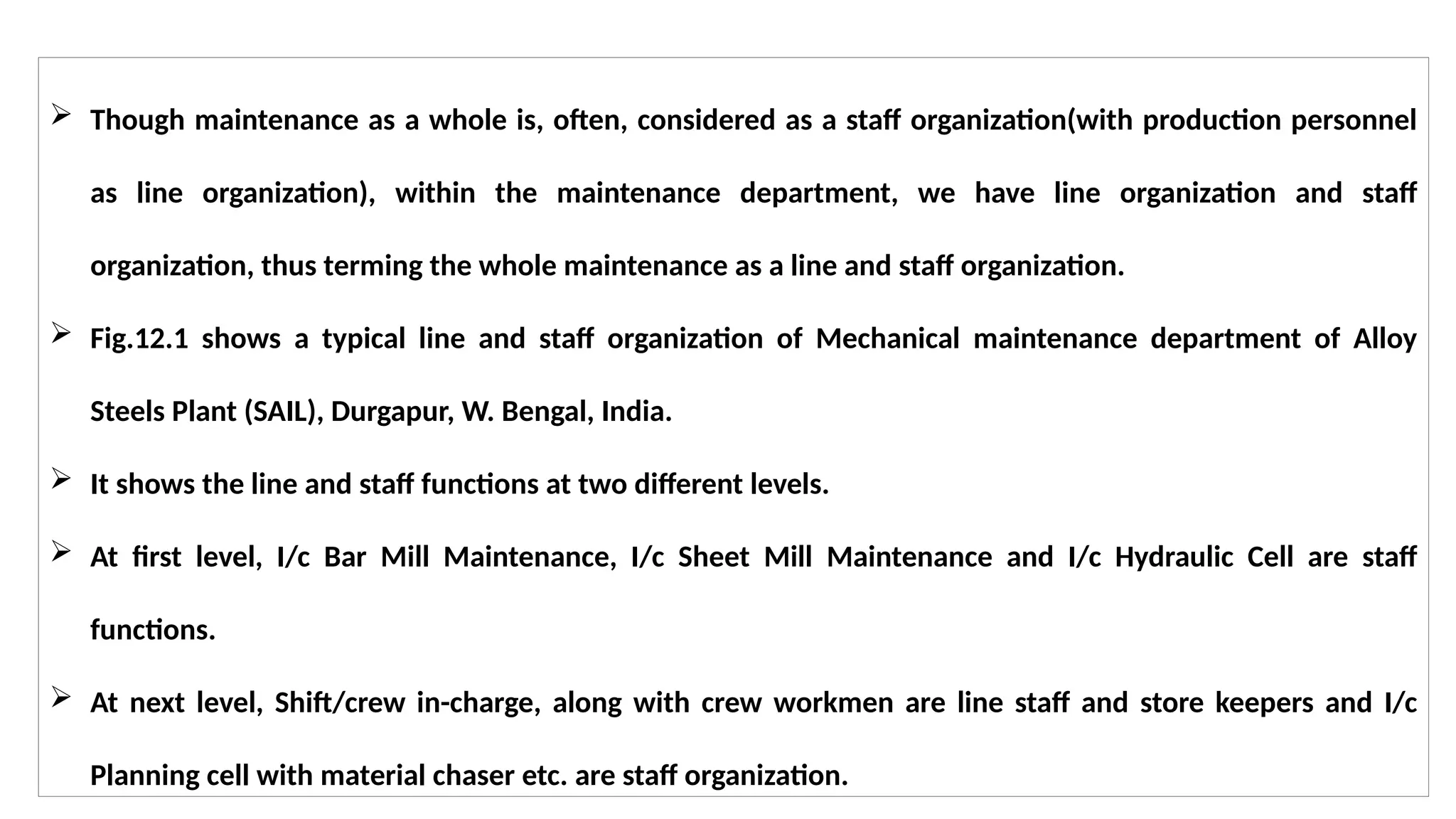  Though maintenance as a whole is, often, considered as a staff organization(with production personnel
as line organization), within the maintenance department, we have line organization and staff
organization, thus terming the whole maintenance as a line and staff organization.
 Fig.12.1 shows a typical line and staff organization of Mechanical maintenance department of Alloy
Steels Plant (SAIL), Durgapur, W. Bengal, India.
 It shows the line and staff functions at two different levels.
 At first level, I/c Bar Mill Maintenance, I/c Sheet Mill Maintenance and I/c Hydraulic Cell are staff
functions.
 At next level, Shift/crew in-charge, along with crew workmen are line staff and store keepers and I/c
Planning cell with material chaser etc. are staff organization.
 