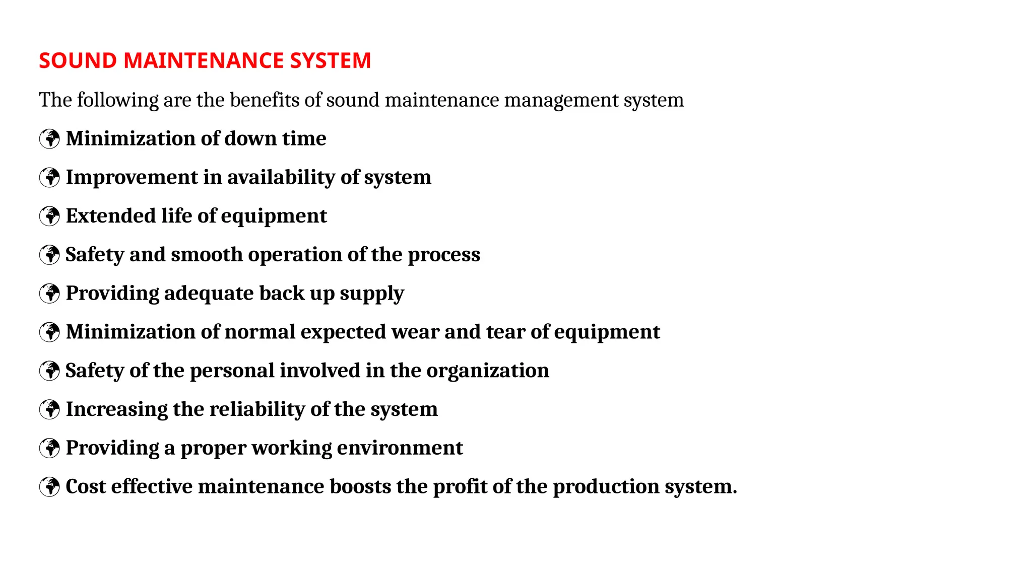 SOUND MAINTENANCE SYSTEM
The following are the benefits of sound maintenance management system
 Minimization of down time
 Improvement in availability of system
 Extended life of equipment
 Safety and smooth operation of the process
 Providing adequate back up supply
 Minimization of normal expected wear and tear of equipment
 Safety of the personal involved in the organization
 Increasing the reliability of the system
 Providing a proper working environment
 Cost effective maintenance boosts the profit of the production system.
 