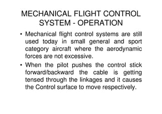 MECHANICAL FLIGHT CONTROL
SYSTEM - OPERATION
• Mechanical flight control systems are still
used today in small general and sport
category aircraft where the aerodynamic
forces are not excessive.
• When the pilot pushes the control stick
forward/backward the cable is getting
tensed through the linkages and it causes
the Control surface to move respectively.
 