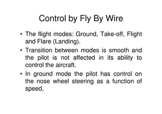 Control by Fly By Wire
• The flight modes: Ground, Take-off, Flight
and Flare (Landing).
• Transition between modes is smooth and
the pilot is not affected in its ability to
control the aircraft.
• In ground mode the pilot has control on
the nose wheel steering as a function of
speed,
 