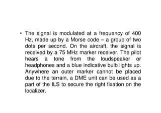 • The signal is modulated at a frequency of 400
Hz, made up by a Morse code – a group of two
dots per second. On the aircraft, the signal is
received by a 75 MHz marker receiver. The pilot
hears a tone from the loudspeaker or
headphones and a blue indicative bulb lights up.
Anywhere an outer marker cannot be placed
due to the terrain, a DME unit can be used as a
part of the ILS to secure the right fixation on the
localizer.
 